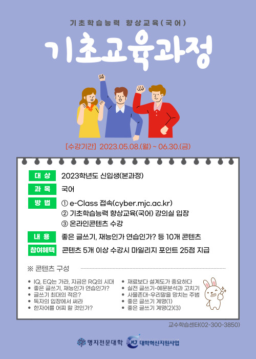 기초학습능력 향상교육(국어) 기초교육과정 [수강기간] 2023.05.08.(월)~06.30.(금) 대상:2023학년도 신입생(본과정) 과목:국어 방법 1. e-Class 접속(cyber.mjc.ac.kr) 2.기초학습능력향상교육(국어) 강의실 입장 3.온라인콘텐츠 수강 내용: 좋은 글쓰기, 재능인가 연습인가? 등 10개 콘텐츠 참여혜택: 콘텐츠 5개 이상 수강시 마일리지 포인트 25점 지급 ※ 콘텐츠 구성 IQ, EQ는 가라, 지금은 RQ의 시대, 좋은 글쓰기, 재능인가 연습인가? ,글쓰기 최대의 적은?, 독자의 입장에서 써라, 한자어를 어찌할 것인가?, 재료보다 설계도가 중요하다, 실전 글쓰기-예문분석과 고치기, 사물존대-우리말을 망치는 주범, 좋은 글쓰기 계명(1), 좋은 글쓰기 계명(2)(3), 교수학습센터(02-300-3850) 명지전문대학 대학혁신지원사업