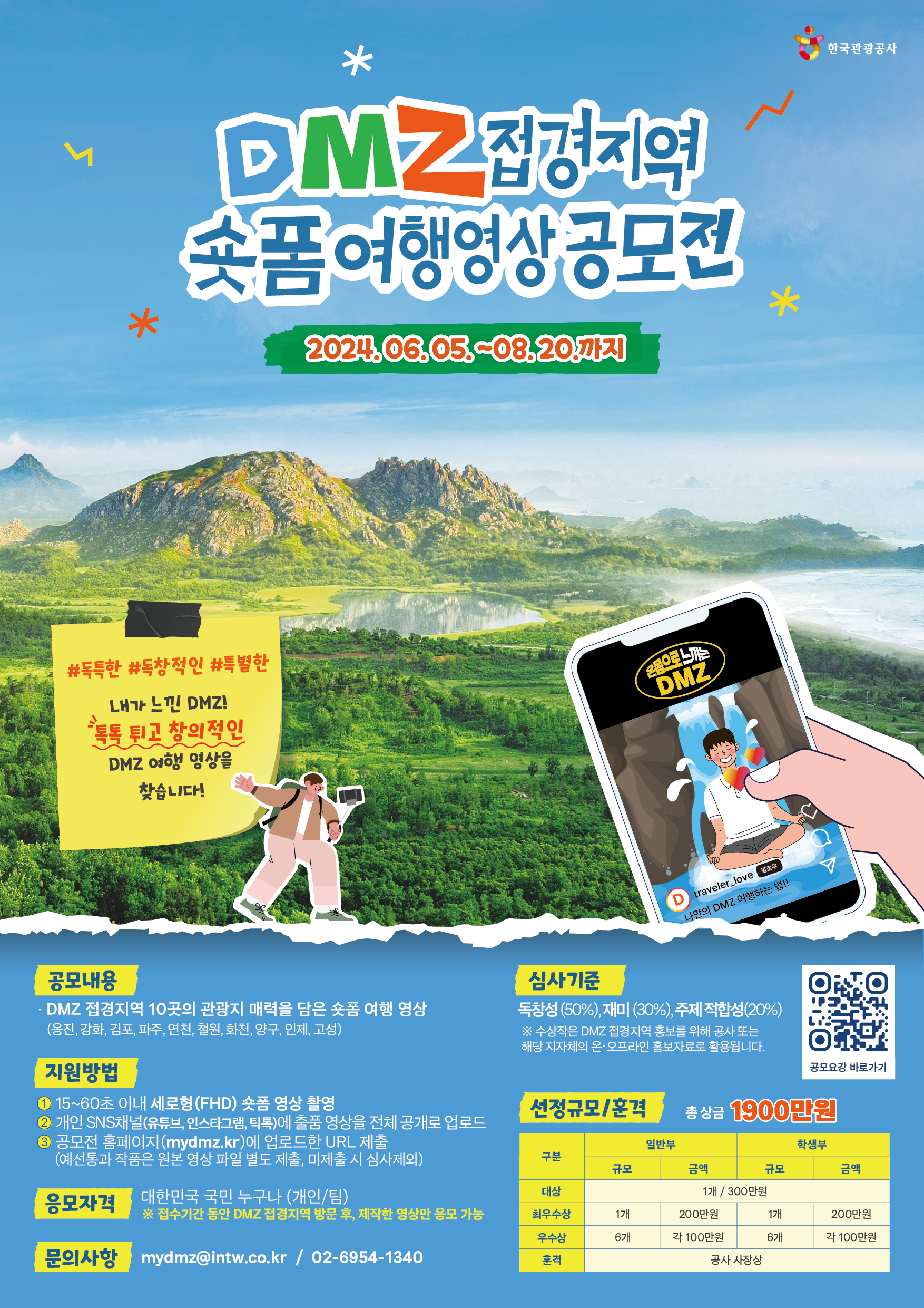 DMZ 접경지역 숏폼여행영상공모전 / 2024.06.05.-08.20 / #독특한 #독창적인 #특별한 / 내가 느낀 DMZ! 톡톡 튀고 창의적인 DMZ 여행 영상을 찾습니다! / 공모내용 / ·DMZ 접경지역 10곳의 관광지 매력을 담은 숏폼 여행 영상 (옹진, 강화, 김포, 파주, 연천, 철원, 화천, 양구, 인제, 고성) / 지원방법 / ① 15~60초 이내 세로형(FHD) 숏폼 영상 촬영 / ② 개인 SNS채널(유튜브, 인스타그램, 틱톡)에 출품 영상을 전체공개로 업로드 / ③ 공모전 홈페이지(mydmz.kr)에 업로드한 URL 제출(예선통과 작품은 원본 영상 파일 별도 제출, 미제출 시 심사제외) / 응모자격 / 대한민국 국민 누구나 (개인/팀) / ※ 접수기간 동안 DMZ 접경지역 방문 후, 제작한 영상만 응모 가능 / 문의사항 / mydmz@intw.co.kr / 02-6954-1340 / 심사기준 / 독창성 (50%), 재미 (30%), 주제 적합성(20%) / ※ 수상작은 DMZ 접경지역 홍보를 위해 공사 또는 해당 지자체의 온·오프라인 홍보자료로 활용됩니다. / (QR코드)공모요강 바로가기 / 선정규모/훈격 / 구분/일반부(규모/금액)/학생부(규모/금액) 구분:대상/ 1개/300만원 구분:최우수상/일반부(규모:1개/금액:200만원)/학생부(규모:1개/금액:200만원) 구분:우수상/일반부(규모:6개/금액:각 100만원)/학생부(규모:6개/금액:각 100만원) 구분:훈격/공사 사장상