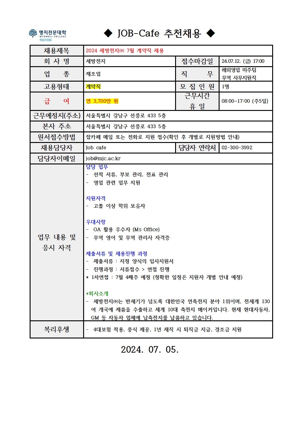 명지전문대학 MYONGJI COLLEGE 취업지원팀 JOB -Cafe 추천채용 / 채용제목 : 2024 세방전지(주) 7월 계약직 채용 / 회사명 : 세방전지 / 접수마감일 : 24.07.12. (금) 17:00 / 업종 : 제조업 / 직무 : 해외영업 미주팀, 무역 사무지원직 / 고용형태 : 계약직 / 모집인원 : 1명 / 급여 : 연 3,700만원 / 근무시간 휴일 : 08:00-17:00(주5일) / 근무예정지(주소) : 서울특별시 강남구 선릉로 433 5층 / 본사 주소 : 서울특별시 강남구 선릉로 433 5층 / 원서접수방법 : 잡카페 메일 또는 전화로 지원 접수(확인 후 개별로 지원방법 안내) / 채용담당자 : Job cafe / 담당자 연락처 : 02-300-3992 / 담당자 이메일 : job@mjc.ac.kr / 업무 내용 및 응시 자격 : 담당 업무 - 선적 서류, 부보 관리, 전표 관리, - 영업 관련 업무 지원 / 지원자격 - 고졸 이상 학위 보유자 / 우대사항 - OA 활용 우수자 (Ms Office), - 무역 영어 및 무역 관리사 자격증 / 제출서류 및 채용진행 과정 - 제출서류 : 지정 양식의 입사지원서, - 진행과정: 서류접수 > 면접 진행 / *회사소개 - 세방전지(주)는 반세기가 넘도록 대한민국 연축전지 분야 1위이며, 전세계 130여 개국에 제품을 수출하고 세계 10대 축전지 메이커입니다. 현재 현대자동차, GM 등 자동차 업체에 납축전지를 납품하고 있습니다. / 복리후생 - 4대보험 적용, 중식 제공, 1년 재직 시 퇴직금 지급, 경조금 지원 / 2024.07.05.