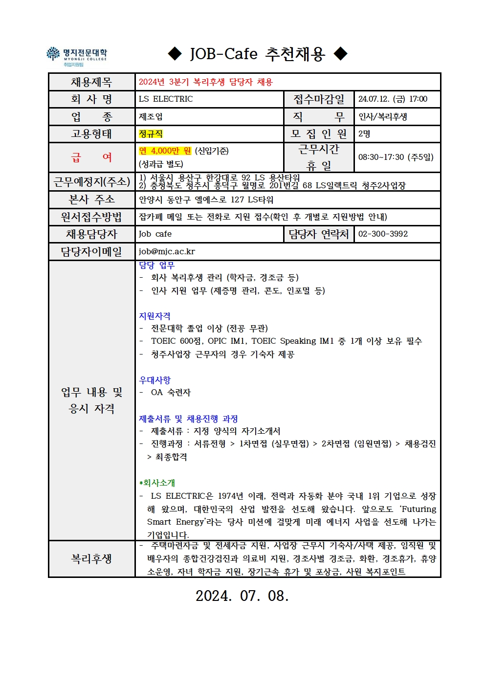 명지전문대학 MYONGJI COLLEGE 취업지원팀 JOB -Cafe 추천채용 / 채용제목 : 2024년 3분기 복리후생 담당자 채용 / 회사명 : LS ELECTRIC / 접수마감일 : 24.07.12. (금) 17:00 / 업종 : 제조업 / 직무 : 인사, 복리후생 / 고용형태 : 정규직 / 모집인원 : 2명 / 급여 : 연 4,000만원(신입기준) (성과급 별도) / 근무시간 휴일 : 08:30~17:30 (주5일) / 근무예정지(주소) : 1) 서울시 용산구 한강대로 92 LS 용산타워, 2) 충청북도 청주시 흥덕구 월명로 201번길 68 LS일렉트릭 청주2사업장 / 본사 주소 : 안양시 동안구 엘에스로 127 LS타워 / 원서접수방법 : 잡카페 메일 또는 전화로 지원 접수(확인 후 개별로 지원방법 안내) / 채용담당자 : Job cafe / 담당자 연락처 : 02-300-3992 / 담당자 이메일 : job@mjc.ac.kr / 업무 내용 및 응시 자격 : 담당 업무 - 회사 복리후생 관리(학자금, 경조금 등), - 인사 지원 업무(제증명 관리, 콘도, 인포멀 등) / 지원자격 - 전문대학 졸업 이상(전공 무관), - TOEIC 600점, OPIC IM1, TOEIC Speaking IM1 중 1개 이상 보유 필수, - 청주사업장 근무자의 경우 기숙사 제공 / 우대사항 - OA 숙련자 / 제출서류 및 채용진행 과정 - 제출서류 : 지정 양식의 자기소개서, - 진행과정 : 서류전형 > 1차면접(실무면접) > 2차면접(임원면접) > 채용검진 > 최종합격 / *회사소개 - LS ELECTRIC은 1974년 이래, 전력과 자동화 분야 국내 1위 기업으로 성장해 왔으며, 대한민국의 산업 발전을 선도해 왔습니다. 앞으로도 'Futuring Smart Energy'라는 당사 미션에 걸맞게 미래 에너지 사업을 선도해 나가는 기업입니다. / 복리후생 - 주택마련자금 및 전세자금 지원, 사업장 근무시 기숙사/사택 제공, 임직원 및 배우자의 종합건강검진과 의료비 지원, 경조사별 경조금, 화환, 경조휴가, 휴양소운영, 자녀 학자금 지원, 장기근속 휴가 및 포상금, 사원 복지포인트 / 2024.07.08