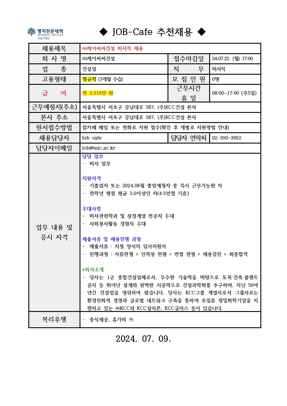 명지전문대학 MYONGJI COLLEGE 취업지원팀 JOB -Cafe 추천채용 / 채용제목 : ㈜케이씨씨건설 비서직 채용 / 회사명 : ㈜케이씨씨건설 / 접수마감일 : 24.07.22. (월) 17:00 / 업종 : 건설업 / 직무 : 비서직 / 고용형태 : 정규직 (3개월 수습) / 모집인원 : 0명 / 급여 : 연 3,316만원 / 근무시간 휴일 : 08:00~17:00 (주5일) / 근무예정지(주소) : 서울특별시 서초구 강남대로 587, (주)KCC건설 본사 / 본사 주소 : 서울특별시 서초구 강남대로 587, (주)KCC건설 본사 / 원서접수방법 : 잡카페 메일 또는 전화로 지원 접수(확인 후 개별로 지원방법 안내) / 채용담당자 : Job cafe / 담당자 연락처 : 02-300-3992 / 담당자 이메일 : job@mjc.ac.kr / 업무 내용 및 응시 자격 : 담당 업무 - 비서 업무 / 지원자격 - 기졸업자 또는 2024.08월 졸업예정자 중 즉시 근무가능한 자 - 전학년 평점 평균 3.0이상인 자(4.5만점 기준) / 우대사항 - 비서관련학과 및 상경계열 전공자 우대 , - 사회봉사활동 경험자 우대 / 제출서류 및 채용진행 과정 -제출서류 : 지정 양식의 입사지원서, 진행과정: 진행과정 : 서류전형 > 인적성 전형 > 면접 전형 > 채용검진 > 최종합격 / *회사소개 - 당사는 1군 종합건설업체로서, 우수한 기술력을 바탕으로 토목·건축·플랜트 공사 등 뛰어난 설계와 완벽한 시공력으로 건설과학화를 추구하며, 지난 50여 년간 건설업을 영위하여 왔습니다. 당사는 KCC그룹 계열사로서 그룹사로는 환경친화적 경영과 글로벌 네트워크 구축을 통하여 초일류 정밀화학기업을 지향하고 있는 ㈜KCC와 KCC실리콘, KCC글라스 등이 있습니다. / 복리후생 - 중식제공, 휴가비 外 / 2024.07.09.