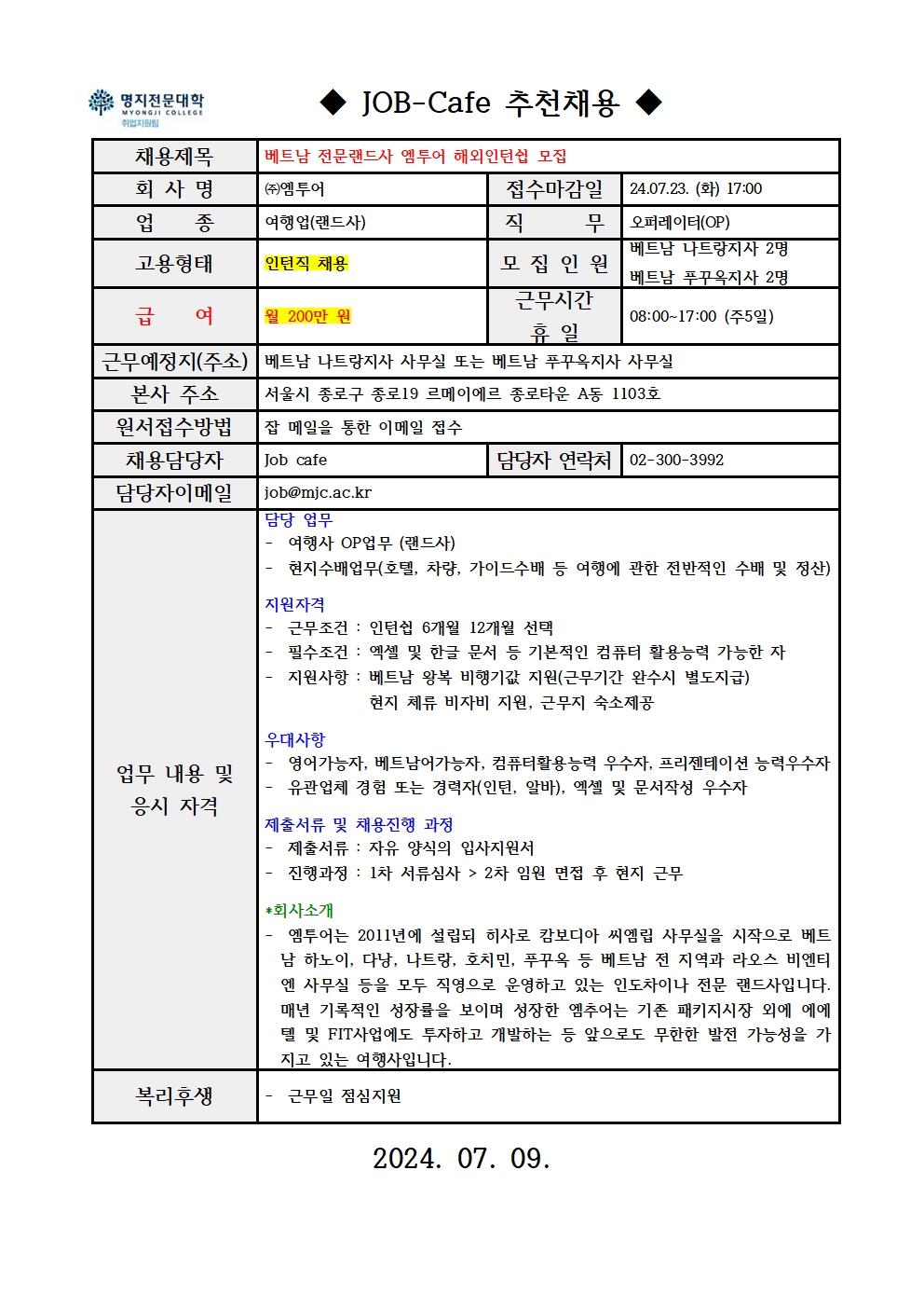 명지전문대학 MYONGJI COLLEGE 취업지원팀 JOB -Cafe 추천채용 / 채용제목 : 베트남 전문랜드사 엠투어 해외인턴쉽 모집 / 회사명 : ㈜엠투어 / 접수마감일 : 24.07.23. (화) 17:00 / 업종 : 여행업(랜드사) / 직무 : 오퍼레이터(OP) / 고용형태 : 인턴직 채용 / 모집인원 : 베트남 나트랑지사 2명, 베트남 푸꾸옥지사 2명 / 급여 : 월 200만 원 / 근무시간 휴일 : 08:00~17:00 (주5일) / 근무예정지(주소) : 베트남 나트랑지사 사무실 또는 베트남 푸꾸옥지사 사무실 / 본사 주소 : 서울시 종로구 종로19 르메이에르 종로타운 A동 1103호 / 원서접수방법 : 잡 메일을 통한 이메일 접수 / 채용담당자 : Job cafe / 담당자 연락처 : 02-300-3992 / 담당자 이메일 : job@mjc.ac.kr / 업무 내용 및 응시 자격 : 담당 업무 - 여행사 OP업무 (랜드사), - 현지수배업무(호텔, 차량, 가이드수배 등 여행에 관한 전반적인 수배 및 정산) / 지원자격 - 근무조건 : 인턴쉽 6개월 12개월 선택, - 필수조건 : 엑셀 및 한글 문서 등 기본적인 컴퓨터 활용능력 가능한 자, - 지원사항 : 베트남 왕복 비행기값 지원(근무기간 완수시 별도지급), 현지 체류 비자비 지원, 근무지 숙소제공 / 우대사항 - 영어가능자, 베트남어가능자, 컴퓨터활용능력 우수자, 프리젠테이션 능력우수자, - 유관업체 경험 또는 경력자(인턴, 알바), 엑셀 및 문서작성 우수자 / 제출서류 및 채용진행 과정 - 제출서류 : 자유 양식의 입사지원서, 진행과정: 진행과정 : 1차 서류심사 > 2차 임원 면접 후 현지 근무 / *회사소개 - 엠투어는 2011년에 설립되 히사로 캄보디아 씨엠립 사무실을 시작으로 베트남 하노이, 다낭, 나트랑, 호치민, 푸꾸옥 등 베트남 전 지역과 라오스 비엔티엔 사무실 등을 모두 직영으로 운영하고 있는 인도차이나 전문 랜드사입니다. 매년 기록적인 성장률을 보이며 성장한 엠추어는 기존 패키지시장 외에 에에텔 및 FIT사업에도 투자하고 개발하는 등 앞으로도 무한한 발전 가능성을 가지고 있는 여행사입니다. / 복리후생 - 근무일 점심지원 / 2024.07.09.