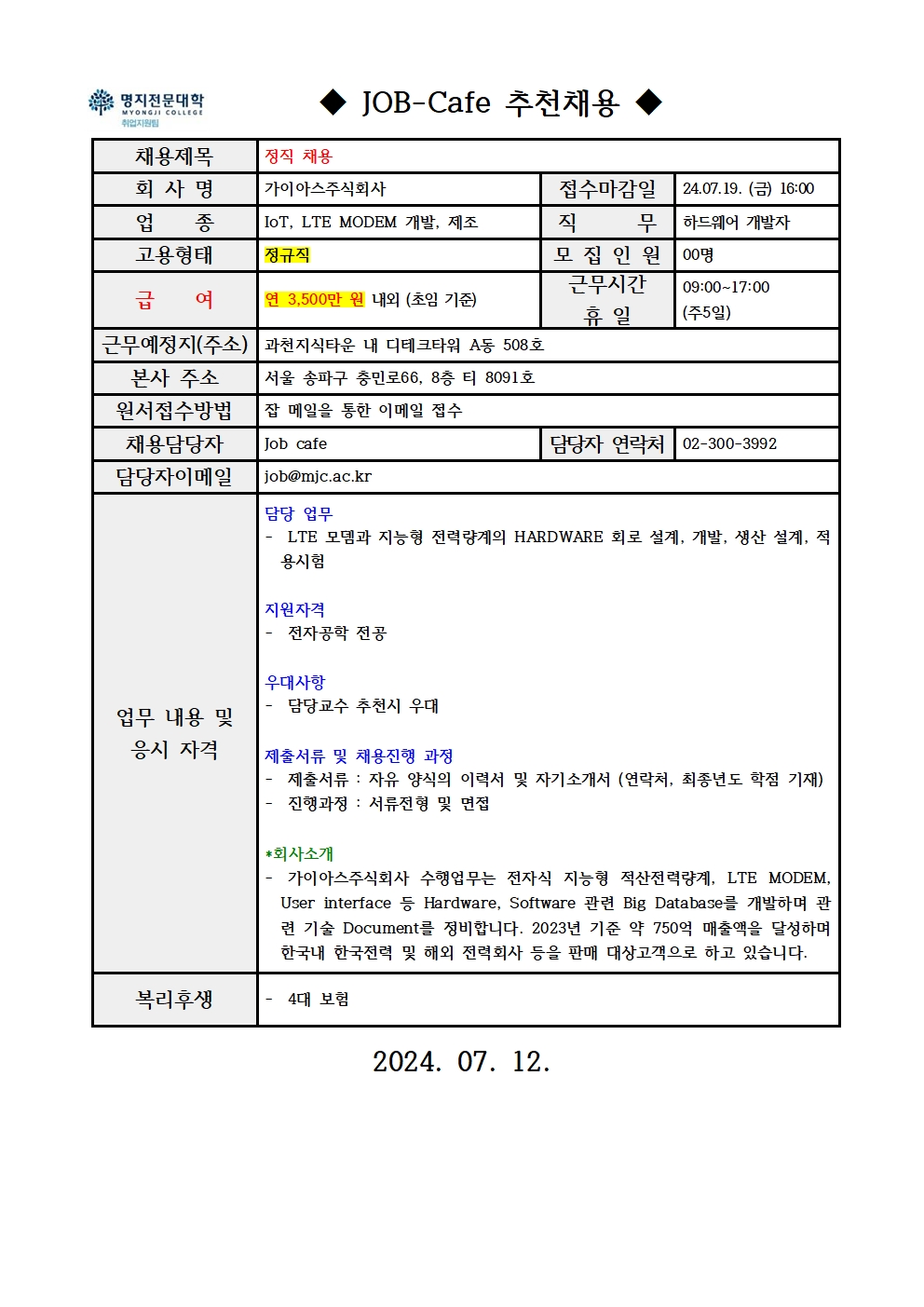 명지전문대학 MYONGJI COLLEGE 취업지원팀 / ◆ JOB -Cafe 추천채용 ◆ / 채용제목 : 정직 채용 / 회사명 : 가이아스주식회사 / 접수마감일 : 24.07.19. (금) 16:00 / 업종 : IoT, LTE MODEM 개발, 제조 / 직무 : 하드웨어 개발자 / 고용형태 : 정규직 / 모집인원 : 00명 / 급여 : 연 3,500만원 내외 (초임 기준) / 근무시간 휴일 : 09:00~17:00 (주5일) / 근무예정지(주소) : 과천지식타운 내 디테크타워 A동 508호 / 본사 주소 : 서울 송파구 충민로66, 8층 티 8091호 / 원서접수방법 : 잡 메일을 통한 이메일 접수 / 채용담당자 : Job cafe / 담당자 연락처 : 02-300-3992 / 담당자 이메일 : job@mjc.ac.kr / 업무 내용 및 응시 자격 : 담당 업무 – LTE 모뎀과 지능형 전력량계의 HARDWARE 회로 설계, 개발, 생산 설계, 적용시험 / 지원자격 – 전자공학 전공 / 우대사항 – 담당교수 추천시 우대 / 제출서류 및 채용진행 과정 - 제출서류 : 자유 양식의 이력서 및 자기소개서 (연락처, 최종년도 학점 기재) - 진행과정 : 서류전형 및 면접 / *회사소개 – 가이아스주식회사 수행업무는 전자식 지능형 적산전력량계, LTE MODEM, User interface 등 Hardware, Software 관련 Big Database를 개발하며 관련 기술 Document를 정비합니다. 2023년 기준 약 750억 매출액을 달성하며 한국내 한국전력 및 해외 전력회사 등을 판매 대상고객으로 하고 있습니다. / 복리후생 – 4대 보험 / 2024.07.12.