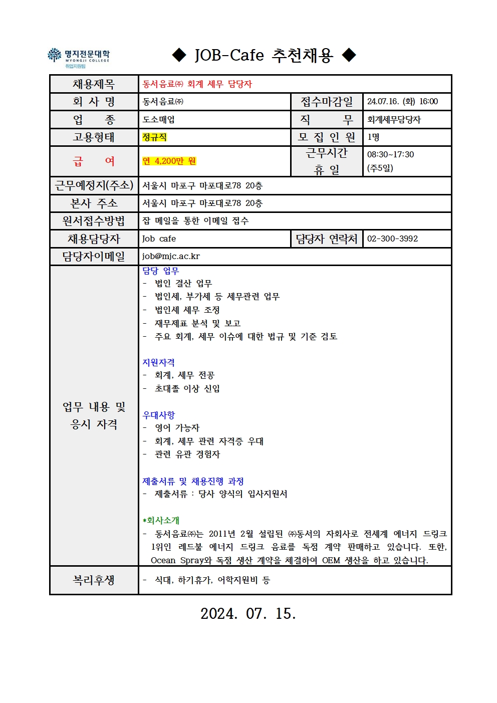 명지전문대학 MYONGJI COLLEGE 취업지원팀 / ◆ JOB -Cafe 추천채용 ◆ / 채용제목 : 동서음료㈜ 회계 세무 담당자 / 회사명 : 동서음료㈜ / 접수마감일 : 24.07.16. (화) 16:00 / 업종 : 도소매업 / 직무 : 회계세무담당자 / 고용형태 : 정규직 / 모집인원 : 1명 / 급여 : 연 4,200만 원 / 근무시간 휴일 : 08:30~17:30 (주5일) / 근무예정지(주소) : 서울시 마포구 마포대로78 20층 / 본사 주소 : 서울시 마포구 마포대로78 20층 / 원서접수방법 : 잡 메일을 통한 이메일 접수 / 채용담당자 : Job cafe / 담당자 연락처 : 02-300-3992 / 담당자 이메일 : job@mjc.ac.kr / 업무 내용 및 응시 자격 : 담당 업무 – 법인 결산 업무 - 법인세, 부가세 등 세무관련 업무 - 법인세 세무 조정 - 재무제표 분석 및 보고 - 주요 회계, 세무 이슈에 대한 법규 및 기준 검토 / 지원자격 – 회계, 세무 전공 - 초대졸 이상 신입 / 우대사항 – 영어 가능자 - 회계, 세무 관련 자격증 우대 - 관련 유관 경험자 / 제출서류 및 채용진행 과정 - 제출서류 : 당사 양식의 입사지원서 / *회사소개 – 동서음료㈜는 2011년 2월 설립된 ㈜동서의 자회사로 전세계 에너지 드링크 1위인 레드불 에너지 드링크 음료를 독점 계약 판매하고 있습니다. 또한, Ocean Spray와 독점 생산 계약을 체결하여 OEM 생산을 하고 있습니다. / 복리후생 – 식대, 하기휴가, 어학지원비 등 / 2024.07.15.