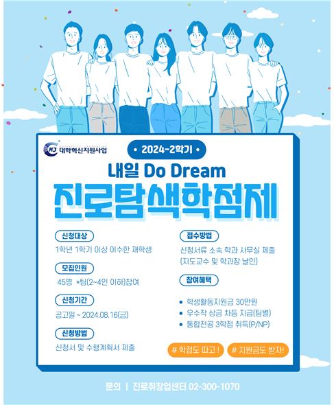 MJ 대학혁신지원사업 / 2024-2학기 / 내일 Do Dream 진로탐색학점제 / 신청대상 / 1학년 1학기 이상 이수한 재학생 / 모집인원 / 45명 *팀(2~4인 이하)참여 / 신청기간 / 공고일 ~ 2024.08.16(금) / 신청방법 / 신청서 및 수행계획서 제출 / 접수방법 / 신청서류 소속 학과 사무실 제출(지도교수 및 학과장 날인) / 참여혜택 / - 학생활동지원금 30만원, - 우수작 상금 차등 지급(팀별), - 통합전공 3학점 취득(P/NP) / # 학점도 따고! / # 지원금도 받자! / 문의 : 진로취창업센터 02-300-1070