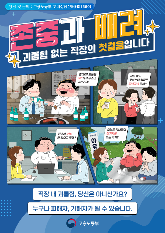 상담 및 문의 : 고용노동부 고객상담센터(☎1350) 존중과 배려 괴롭힘 없는 직장의 첫걸음입니다 / 김대리! 오늘은 3차까지 무조건 가는거야! / 쟤는 일도 못하는데 월급은 꼬박꼬박 받네~ / 김대리, 커피 안 타오고 뭐해? / ○○상사 야유 오늘은 막내들이 장기자랑 하는 거지? / 직장 내 괴롭힘, 당신은 아니신가요? 누구나 피해자, 가해자가 될 수 있습니다. / 고용노동부