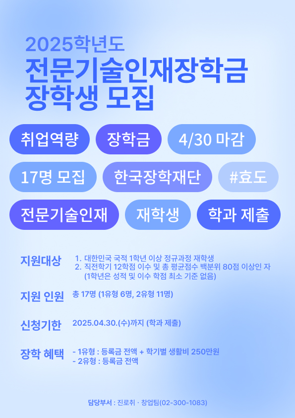 2025학년도 전문기술인재장학금 장학생 모집 / 취업역량 | 장학금 | 4/30마감 / 17며 모집 | 한국장학재단 | #효도 / 전문기술인재 | 재학생 | 학과제출 / 지원대상 / 1. 대한민국 국적 1학년 이상 정규과정 재학생 / 2. 직전학기 12학점 이수 및 총 평균점수 백분위 80점 이상인자 / (1학년은 성적 및 이수학점 최소 기준 없음) / 지원인원 / 총 17명(1유형 6명, 2유형 11명) / 신청기한 / 2025.04.30(수)까지 (학과제출) / 장학혜택 / - 1유형 : 등록금 전액 + 학기별 생활비 250만원 / - 2유형 : 등록금 전액 / 담당부서 : 진로 취.창업팀(02-300-1083)