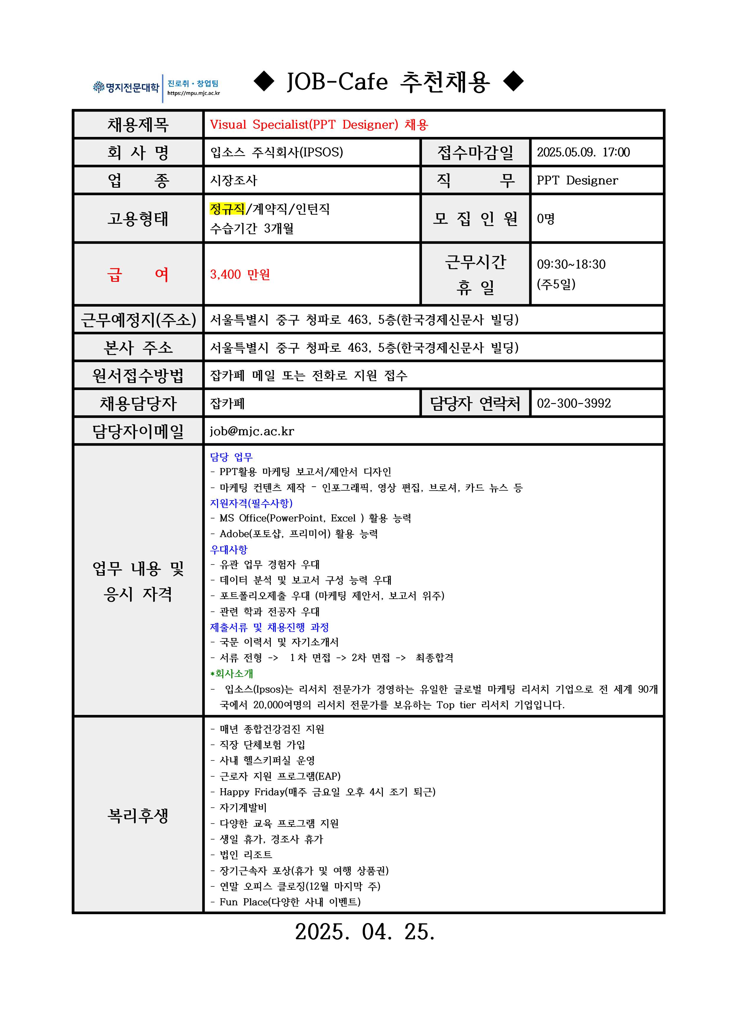 ◆ JOB-Cafe 추천채용 ◆ / 채용제목 / Visual Specialist(PPT Designer) 채용 / 회 사 명 / 입소스 주식회사(IPSOS) / 접수마감일 / 2025.05.09. 17:00 / 업 종 / 시장조사 / 직 무 / PPT Designer / 고용형태 / 정규직/계약직/인턴직 수습기간 3개월 / 모 집 인 원 / 0명 / 급 여 / 3,400 만원 / 근무시간 휴 일 / 09:30~18:30 (주5일) / 근무예정지(주소) / 서울특별시 중구 청파로 463, 5층(한국경제신문사 빌딩) / 본사 주소 / 서울특별시 중구 청파로 463, 5층(한국경제신문사 빌딩) / 원서접수방법 / 잡카페 메일 또는 전화로 지원 접수 / 채용담당자 / 잡카페 / 담당자 연락처 / 02-300-3992 / 담당자이메일 / job@mjc.ac.kr / 업무 내용 및 응시 자격 / 담당 업무 / - PPT활용 마케팅 보고서/제안서 디자인 - 마케팅 컨텐츠 제작 – 인포그래픽, 영상 편집, 브로셔, 카드 뉴스 등 / 지원자격(필수사항) / - MS Office(PowerPoint, Excel ) 활용 능력 - Adobe(포토샵, 프리미어) 활용 능력 / 우대사항 / - 유관 업무 경험자 우대 - 데이터 분석 및 보고서 구성 능력 우대 - 포트폴리오제출 우대 (마케팅 제안서, 보고서 위주) - 관련 학과 전공자 우대 / 제출서류 및 채용진행 과정 / - 국문 이력서 및 자기소개서 - 서류 전형 -> １차 면접 -> 2차 면접 -> 최종합격 / *회사소개 / - 입소스(Ipsos)는 리서치 전문가가 경영하는 유일한 글로벌 마케팅 리서치 기업으로 전 세계 90개국에서 20,000여명의 리서치 전문가를 보유하는 Top tier 리서치 기업입니다. / 복리후생 / - 매년 종합건강검진 지원 - 직장 단체보험 가입 - 사내 헬스키퍼실 운영 - 근로자 지원 프로그램(EAP) - Happy Friday(매주 금요일 오후 4시 조기 퇴근) - 자기계발비 - 다양한 교육 프로그램 지원 - 생일 휴가, 경조사 휴가 - 법인 리조트 - 장기근속자 포상(휴가 및 여행 상품권) - Fun Place(다양한 사내 이벤트 / 2025. 04. 25. 
