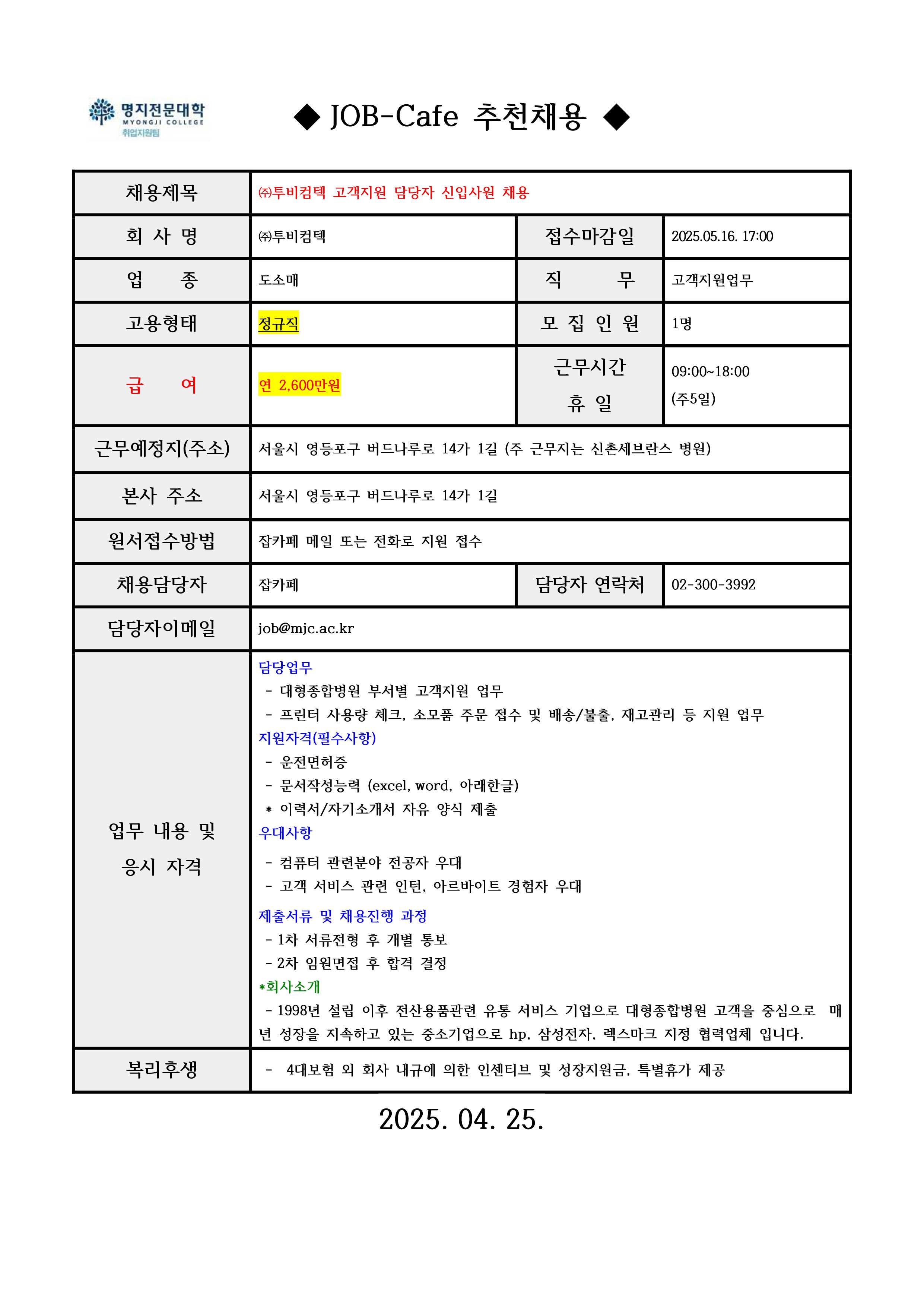 ◆ JOB-Cafe 추천채용 ◆ / 채용제목 / ㈜투비컴텍 고객지원 담당자 신입사원 채용 / 회 사 명 / ㈜투비컴텍 / 접수마감일 / 2025.05.16. 17:00 / 업    종	 / 도소매 / 직      무 / 고객지원업무 / 고용형태 / 정규직 / 모 집 인 원 / 1명 / 급    여 / 연 2,600만원 / 근무시간 휴 일 / 09:00~18:00 (주5일) / 근무예정지(주소) / 서울시 영등포구 버드나루로 14가 1길 (주 근무지는 신촌세브란스 병원) / 본사 주소 / 서울시 영등포구 버드나루로 14가 1길 / 원서접수방법 / 잡카페 메일 또는 전화로 지원 접수 / 채용담당자 / 잡카페 / 담당자 연락처 / 02-300-3992 / 담당자이메일 / job@mjc.ac.kr / 업무 내용 및 응시 자격 / 담당업무 / - 대형종합병원 부서별 고객지원 업무 - 프린터 사용량 체크, 소모품 주문 접수 및 배송/불출, 재고관리 등 지원 업무 / 지원자격(필수사항) /  - 운전면허증 - 문서작성능력 (excel, word, 아래한글) * 이력서/자기소개서 자유 양식 제출 / 우대사항 / - 컴퓨터 관련분야 전공자 우대 - 고객 서비스 관련 인턴, 아르바이트 경험자 우대 / 제출서류 및 채용진행 과정 / - 1차 서류전형 후 개별 통보 - 2차 임원면접 후 합격 결정 / *회사소개 / - 1998년 설립 이후 전산용품관련 유통 서비스 기업으로 대형종합병원 고객을 중심으로  매년 성장을 지속하고 있는 중소기업으로 hp, 삼성전자, 렉스마크 지정 협력업체 입니다. / 복리후생 / -  4대보험 외 회사 내규에 의한 인센티브 및 성장지원금, 특별휴가 제공 / 2025. 04. 25. 