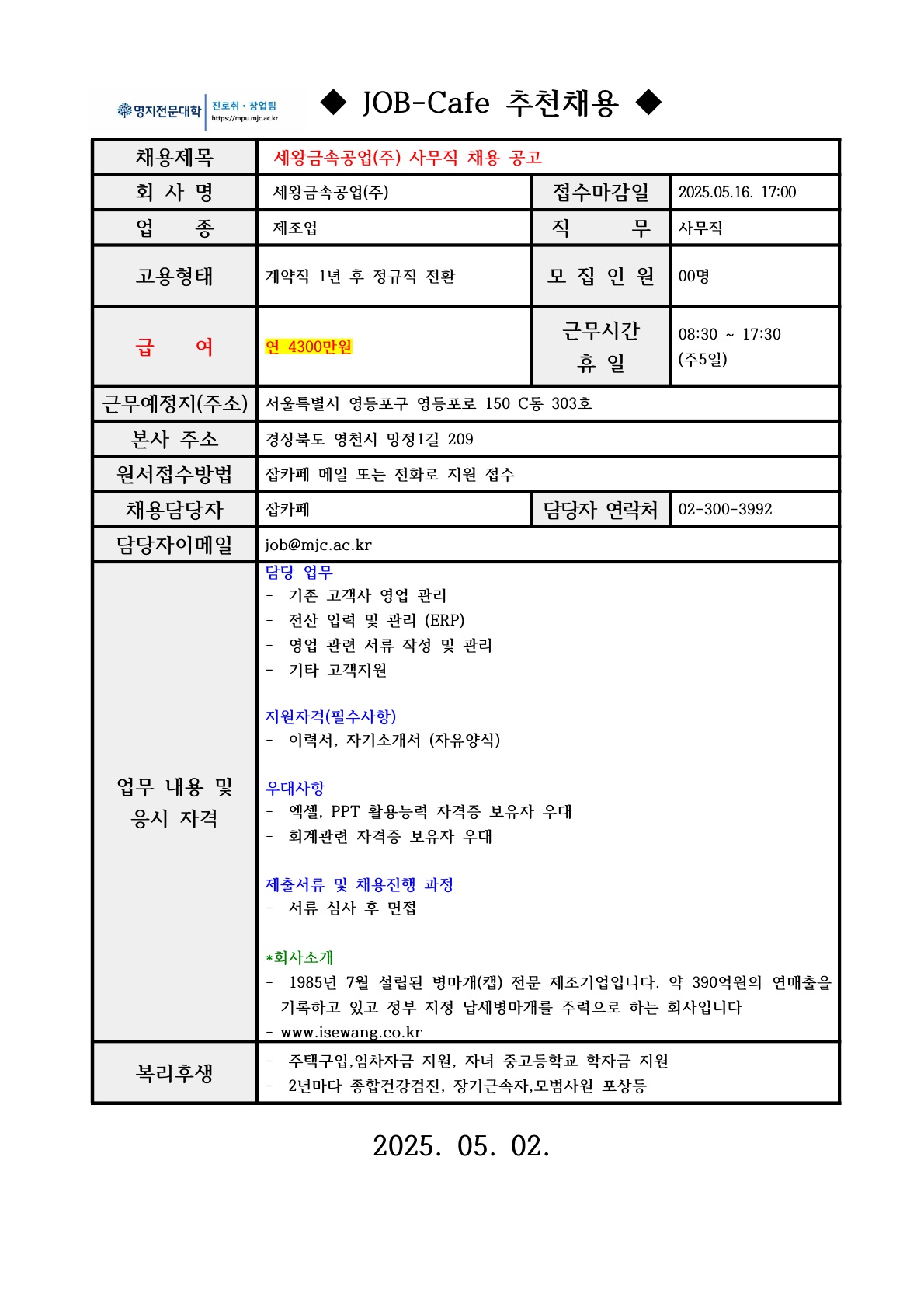 명지전문대학 진로취·창업팀 https://mpu.mjc.ac.kr / ◆JOB-Cafe 추천채용◆ / 채용제목 / 세왕금속공업(주) 사무직 채용 공고 / 회사명 / 세왕금속공업(주) / 접수마감일 / 2025.05.16. 17:00 / 업 종 / 제조업 / 직무 / 사무직 / 고용형태 / 계약직 1년 후 정규직 전환 / 모집인원 / 00명 / 급 여 / 연 4300만원 / 근무시간 휴일 / 08:30 17:30 (주5일) / 근무예정지 (주소) / 서울특별시 영등포구 영등포로 150 C동 303호 / 본사 주소 / 경상북도 영천시 망정1길 209 / 원서접수방법 / 잡카페 메일 또는 전화로 지원 접수 / 채용담당자 / 잡카페 / 담당자이메일 / job@mjc.ac.kr / 담당자 연락처 / 02-300-3992 / 업무 내용 및 응시 자격 / 담당업무 / 기존 고객사 영업 관리 전산 입력 및 관리 (ERP) 영업 관련 서류 작성 및 관리 / 기타 고객지원 / 지원자격(필수사항) / 이력서, 자기소개서 (자유양식) /우대사항 / -엑셀, PPT 활용능력 자격증 보유자 우대 -회계관련 자격증 보유자 우대 / 제출서류 및 채용진행 과정 / 서류 심사 후 면접 / *회사소개 / 1985년 7월 설립된 병마개(캡) 전문 제조기업입니다. 약 390억원의 연매출을 기록하고 있고 정부 지정 납세병마개를 주력으로 하는 회사입니다 www.isewang.co.kr / 복리후생 / 주택구입, 임차자금 지원, 자녀 중고등학교 학자금 지원 2년마다 종합건강검진, 장기근속자,모범사원 포상등 / 2025. 05. 02.