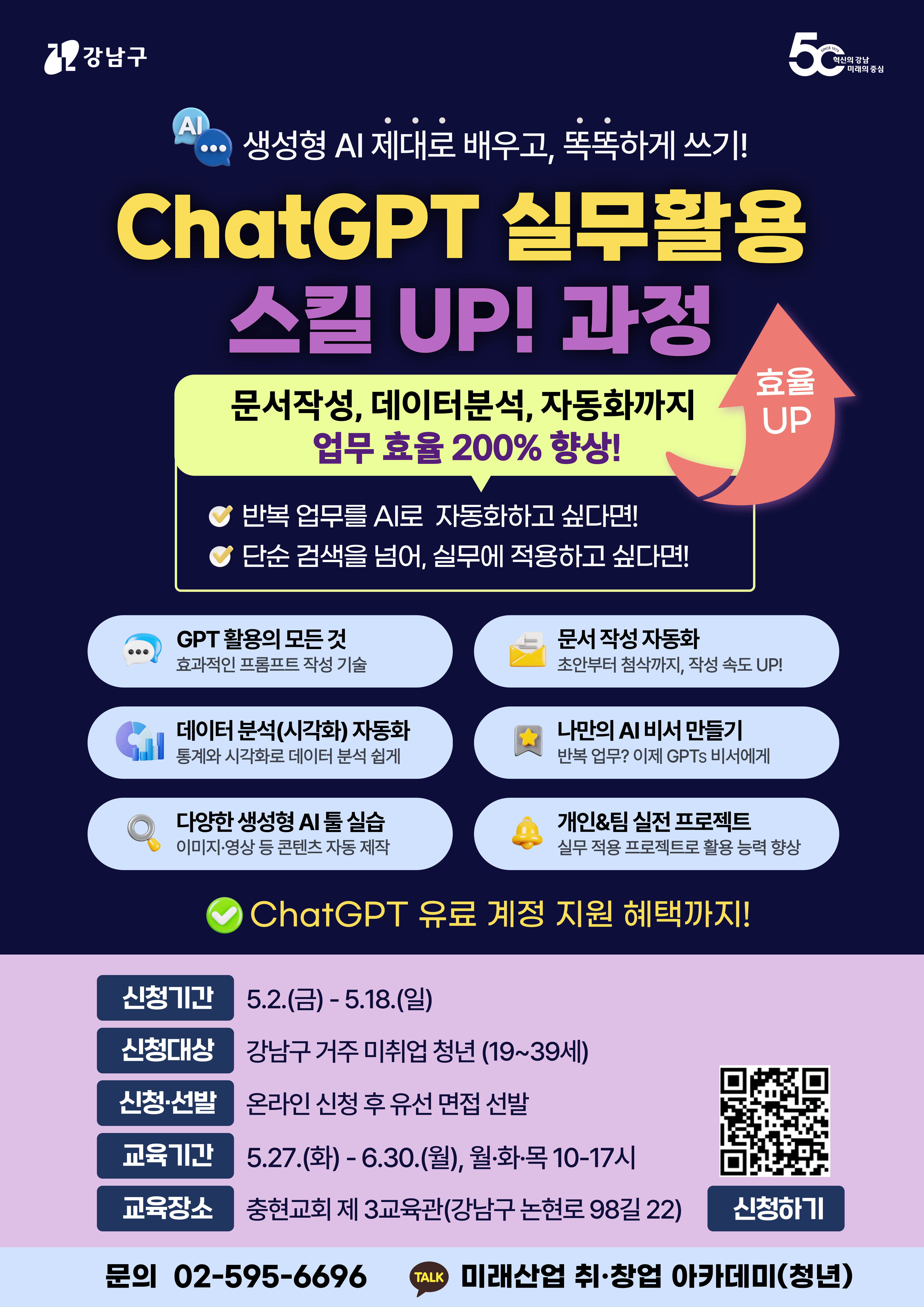 강남구 / 생성형 AI 제대로 배우고, 똑똑하게 쓰기! / ChatGPT 실무활용 스킬 UP! 과정 / 문서작성, 데이터분석, 자동화까지 업무 효율 200% 향상! / 반복 업무를 AI로 자동화하고 싶다면! / 단순 검색을 넘어, 실무에 적용하고 싶다면! / GPT 활용의 모든 것 | 효과적인 프롬프트 작성 기술 / 문서 작성 자동화 | 초안부터 첨삭까지, 작성 속도 UP! / 데이터 분석(시각화) 자동화 | 통계와 시각화로 데이터 분석 쉽게 / 나만의 AI 비서 만들기 | 반복 업무? 이제 GPTs 비서에게! / 다양한 생성형 AI 툴 실습 | 이미지·영상 등 콘텐츠 자동 제작 / 개인화된 실전 프로젝트 | 실무 적용 프로젝트로 활용 능력 향상 / ChatGPT 유료 계정 지원 혜택까지! / 신청기간 / 5.2.(금) ~ 5.18.(일) / 신청대상 / 강남구 거주 미취업 청년 (19~39세) / 신청·선발 / 온라인 신청 후 우선 면접 선발 / 교육기간 / 5.27.(화) ~ 6.30.(월), 월·화·목 10~17시 / 교육장소 / 충현교회 제3교육관 (강남구 논현로 98길 22) / 문의 02-595-6696 / 카카오톡 채널: 미래산업 취·창업 아카데미(청년) / [신청하기] QR 코드