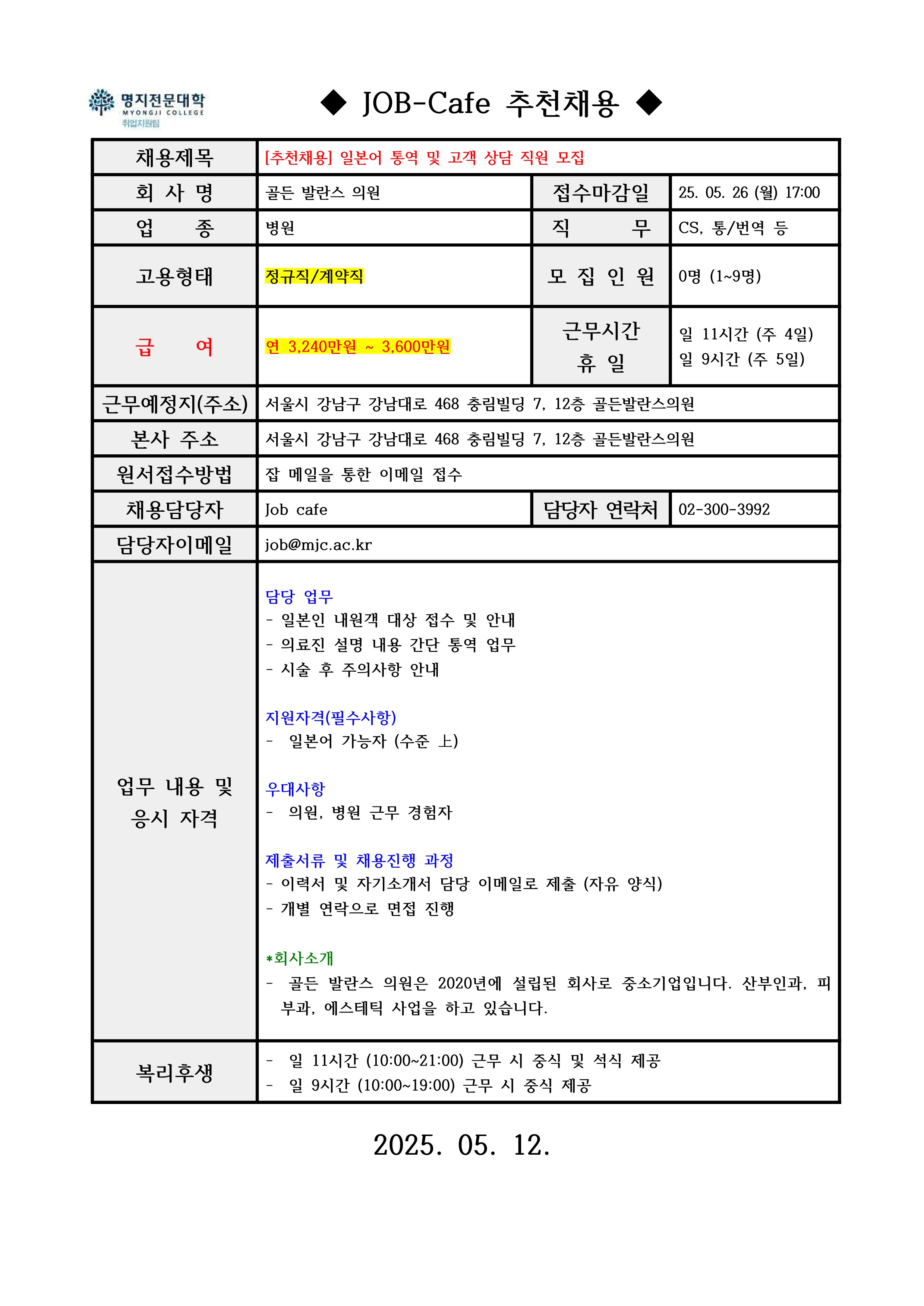 명지전문대학 MYONGJI COLLEGE 취업지원팀 / ◆ JOB-Cafe 추천채용 ◆ / 채용제목 : [추천채용] 일본어 통역 및 고객 상담 직원 모집 / 회사명 : 골든 발란스 의원 / 접수마감일 : 25. 05. 26 (월) 17:00 / 업종 : 병원 / 직무 : CS, 통/번역 등 / 고용형태 : / 모집인원 : 0명 (1~9명) / 급여 : 연 3,240만원 ~ 3,600만원 / 근무시간 휴일 : 일 11시간 (주 4일) / 일 9시간 (주 5일) / 근무예정지(주소) : 서울시 강남구 강남대로 468 충림빌딩 7, 12층 골든발란스의원 / 본사 주소 : 서울시 강남구 강남대로 468 충림빌딩 7, 12층 골든발란스의원/ 원서접수방법 : 잡 메일을 통한 이메일 접수 / 채용담당자 : Job cafe / 담당자 연락처 : 02-300-3992 / 담당자 이메일 : job@mjc.ac.kr / 업무 내용 및 응시 자격 : 담당 업무 / - 일본인 내원객 대상 접수 및 안내 / - 의료진 설명 내용 간단 통역 업무 / - 시술 후 주의사항 안내 / 지원자격(필수사항) - 일본어 가능자 (수준 上) / 우대사항 / - 의원, 병원 근무 경험자 / 제출서류 및 채용진행 과정 / - 이력서 및 자기소개서 담당 이메일로 제출 (자유 양식) / - 개별 연락으로 면접 진행 / *회사소개 - 골든 발란스 의원은 2020년에 설립된 회사로 중소기업입니다. 산부인과, 피부과, 에스테틱 사업을 하고 있습니다. / 복리후생 / - 일 11시간 (10:00~21:00) 근무 시 중식 및 석식 제공 / - 일 9시간 (10:00~19:00) 근무 시 중식 제공 / 2025. 05. 12.