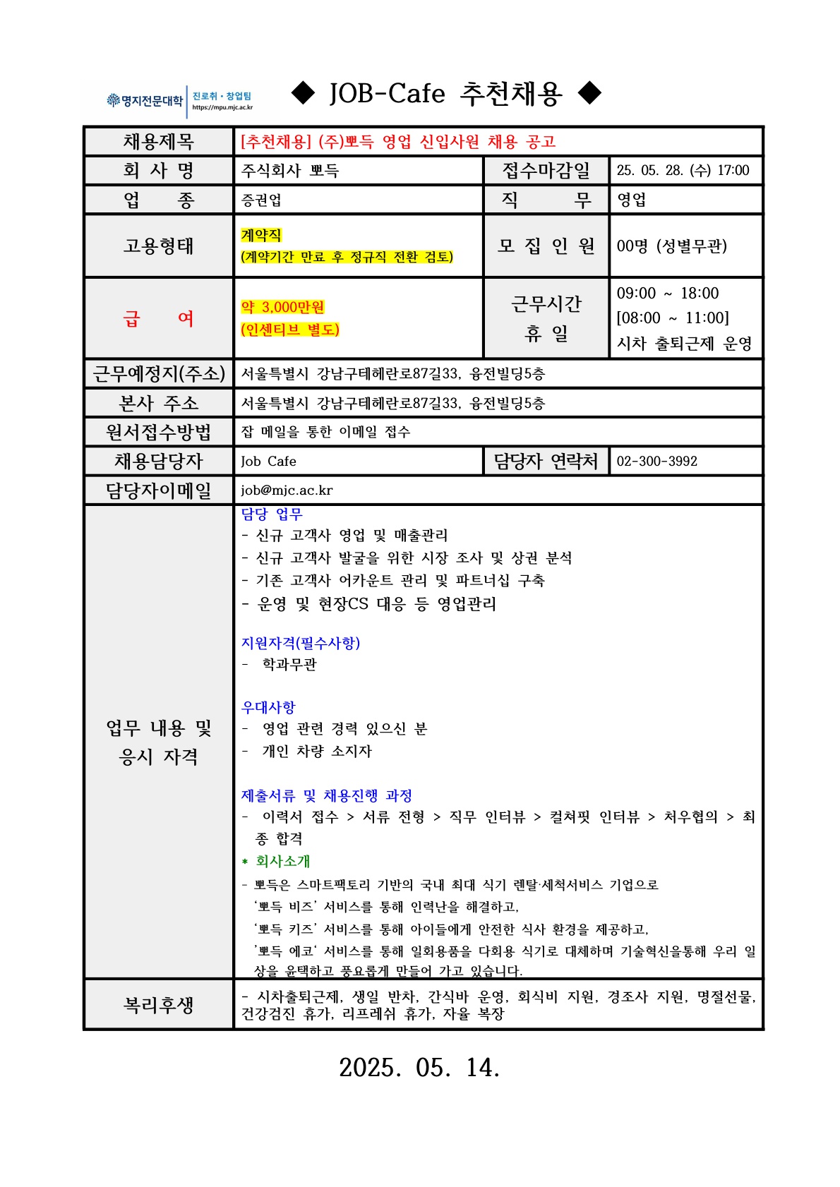 명지전문대학 MYONGJI COLLEGE 취업지원팀 / ◆ JOB-Cafe 추천채용 ◆ / 채용제목 : [추천채용] (주)뽀득 영업 신입사원 채용 공고 / 회사명 : 주식회사 뽀득 / 접수마감일 : 25. 05. 28. (수) 17:00 / 업종 : 증권업 / 직무 : 영업 / 고용형태 : 계약직 (계약기간 만료 후 정규직 전환 검토) / 모집인원 : 00명 (성별무관)명 / 급여 : 약 3,000만원 (인센티브 별도) / 근무시간 휴일 : 09:00 ~ 18:00 [08:00 ~ 11:00] 시차 출퇴근제 운영 / 근무예정지(주소) : 서울특별시 강남구테헤란로87길33, 융전빌딩5층 / 본사 주소 : 서울특별시 강남구테헤란로87길33, 융전빌딩5층 / 원서접수방법 : 잡 메일을 통한 이메일 접수 / 채용담당자 : Job cafe / 담당자 연락처 : 02-300-3992 / 담당자 이메일 : job@mjc.ac.kr / 업무 내용 및 응시 자격 : 담당 업무 / - 신규 고객사 영업 및 매출관리 / - 신규 고객사 발굴을 위한 시장 조사 및 상권 분석 / - 기존 고객사 어카운트 관리 및 파트너십 구축 / - 운영 및 현장CS 대응 등 영업관리 / 지원자격(필수사항) / - 학과무관 / 우대사항 / - 영업 관련 경력 있으신 분 / - 개인 차량 소지자 / 제출서류 및 채용진행 과정 / - 이력서 접수 > 서류 전형 > 직무 인터뷰 > 컬쳐핏 인터뷰 > 처우협의 > 최종 합격 / *회사소개 / - 뽀득은 스마트팩토리 기반의 국내 최대 식기 렌탈‧세척서비스 기업으로‘뽀득 비즈’ 서비스를 통해 인력난을 해결하고,‘뽀득 키즈’ 서비스를 통해 아이들에게 안전한 식사 환경을 제공하고, ’뽀득 에코‘ 서비스를 통해 일회용품을 다회용 식기로 대체하며 기술혁신을통해 우리 일상을 윤택하고 풍요롭게 만들어 가고 있습니다. / 복리후생 / 시차출퇴근제, 생일 반차, 간식바 운영, 회식비 지원, 경조사 지원, 명절선물, 건강검진 휴가, 리프레쉬 휴가, 자율 복장 / 2025. 05. 14.