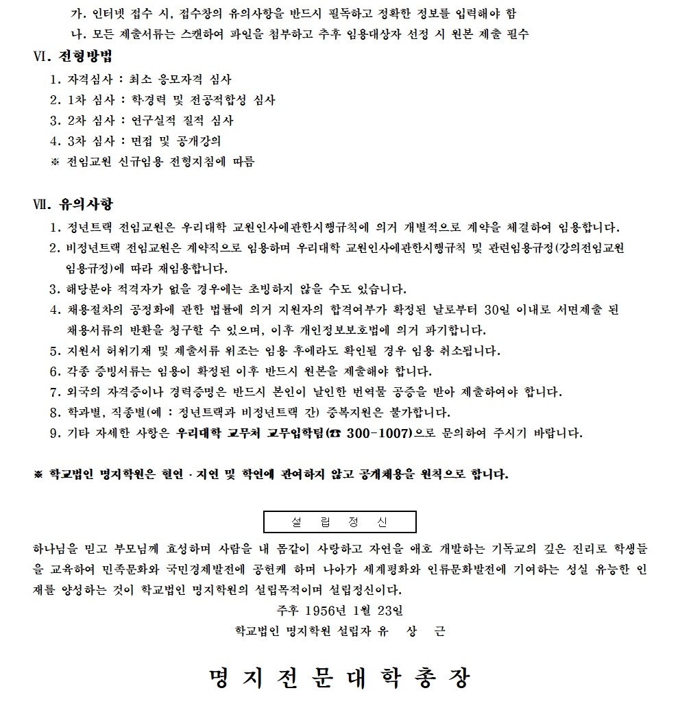 가. 인터넷 접수 시, 접수창의 유의사항을 반드시 필독하고 정확한 정보를 입력해야 함 / 나. 모든 제출서류는 스캔하여 파일을 첨부하고 추후 임용대상자 선정 시 원본 제출 필수 / VI. 전형방법 / 1. 자격심사 : 최소 응모자격 심사 / 2. 1차 심사 : 학·경력 및 전공적합성 심사 / 3. 2차 심사 : 연구실적 질적 심사 / 4. 3차 심사 : 면접 및 공개강의 / ※ 전임교원 신규임용 전형지침에 따름 / VII. 유의사항 / 1. 정년트랙 전임교원은 우리대학 교원인사에관한시행규칙에 의거 개별적으로 계약을 체결하여 임용합니다. / 2. 비정년트랙 전임교원은 계약직으로 임용하며 우리대학 교원인사에관한시행규칙 및 관련임용규정 (강의전임교원 임용규정)에 따라 재임용합니다. / 3. 해당분야 적격자가 없을 경우에는 초빙하지 않을 수도 있습니다. / 4. 채용절차의 공정화에 관한 법률에 의거 지원자의 합격여부가 확정된 날로부터 30일 이내로 서면제출 된 채용서류의 반환을 청구할 수 있으며, 이후 개인정보보호법에 의거 파기합니다. / 5. 지원서 허위기재 및 제출서류 위조는 임용 후에라도 확인될 경우 임용 취소됩니다. / 6. 각종 증빙서류는 임용이 확정된 이후 반드시 원본을 제출해야 합니다. / 7. 외국의 자격증이나 경력증명은 반드시 본인이 날인한 번역물 공증을 받아 제출하여야 합니다. / 8. 학과별, 직종별(예 : 정년트랙과 비정년트랙 간) 중복지원은 불가합니다. / 9. 기타 자세한 사항은 우리대학 교무처 교무입학팀 (300-1007)으로 문의하여 주시기 바랍니다. / ※ 학교법인 명지학원은 혈연 지연 및 학연에 관여하지 않고 공개채용을 원칙으로 합니다. / 설 립 정 신 / 하나님을 믿고 부모님께 효성하며 사람을 내 몸같이 사랑하고 자연을 애호 개발하는 기독교의 깊은 진리로 학생들 을 교육하여 민족문화와 국민경제발전에 공헌케 하며 나아가 세계평화와 인류문화발전에 기여하는 성실 유능한 인 재를 양성하는 것이 학교법인 명지학원의 설립목적이며 설립정신이다. / 주후 1956년 1월 23일 / 학교법인 명지학원 설립자 유 상 근 / 명지전문대학 총장