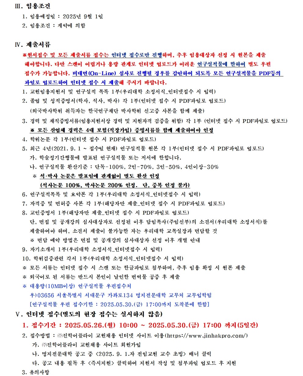 III. 임용조건 / 1. 임용예정일: 2025년 9월 1일 / 2. 임용조건 : 계약에 의함 / IV. 제출서류 / ※원서접수 및 모든 제출서류 접수는 인터넷 접수로만 진행하며, 추후 임용대상자 선정 시 원본을 제출해야합니다. 다만 스캔이 어렵거나 용량 관계로 인터넷 업로드가 어려운 연구실적물에 한하여 별도 우편 접수가 가능합니다. 비대면(On-Line) 심사로 진행될 경우를 감안하여 되도록 모든 연구실적물을 PDF등의 파일로 업로드하여 인터넷 접수 시 제출해 주시기 바랍니다. / 1. 교원임용지원서 및 연구실적 목록 1부(우리대학 소정서식_인터넷접수 시 입력) / 2. 졸업 및 성적증명서(학사, 석사, 박사) 각 1부(인터넷 접수 시 PDF파일로 업로드) (외국박사학위 취득자는 한국연구재단 박사학위 신고증 사본을 함께 제출) / 3. 경력 및 재직증빙서류(임용지원서상 경력 및 지원자격 검증을 위함) 각 1부 (인터넷 접수 시 PDF파일로 업로드) / ※ 모든 산업체 경력은 4대 보험(직장가입) 증빙서류를 함께 제출하여야 인정 / 4. 학위논문 각 1부(인터넷 접수 시 PDF파일로 업로드) / 5. 최근 4년(2021. 9. 1 ~ 접수일 현재) 연구실적물 원본 각 1부(인터넷 접수 시 PDF파일로 업로드) / 가. 학술정기간행물에 발표된 연구실적물 또는 저서에 한합니다. / 나. 연구실적물 환산기준: 단독-100%, 2인-70%, 3인-50%, 4인이상-30% / ※ 석·박사 논문은 발표일에 관계없이 별도 환산 인정(석사논문 100%, 박사논문 200% 인정. 단, 중복 인정 불가) / 6. 연구실적목록 및 요약본 각 1부(우리대학 소정서식_인터넷접수 시 입력) / 7. 자격증 및 면허증 사본 각 1부(해당자만 제출_인터넷 접수 시 PDF파일로 업로드) / 8. 교인증명서 1부(해당자만 제출_인터넷 접수 시 PDF파일로 업로드) / 단, 면접 및 공개강의 심사대상자로 선정된 이후 담임목사(주임신부)의 소견서 (우리대학 소정서식)를 제출하여야 하며, 소견서 제출이 불가능한 자는 우리대학 교목실장과 면담할 것 / ※ 면담 예약 방법은 면접 및 공개강의 심사대상자 선정 이후 개별 안내 / 9. 자기소개서 1부(우리대학 소정서식_인터넷접수 시 입력) / 10. 학위검증관련 각서 1부(우리대학 소정서식_인터넷접수 시 입력) / ※모든 서류는 인터넷 접수 시 스캔 또는 한글파일로 첨부하며, 추후 임용 확정 시 원본 제출 / ※ 외국어로 된 서류는 반드시 본인이 날인한 번역물 공증 후 제출 / ※ 대용량(10MB이상) 연구실적물 우편접수처 / 우)03656 서울특별시 서대문구 가좌로134 명지전문대학 교무처 교무입학팀 / [연구실적물 우편 접수기한 : 2025.05.30.(금) 17:00까지 도착분에 한함] / V. 인터넷 접수(별도의 현장 접수는 실시하지 않음) / 1. 접수기간 : 2025.05.26.(월) 10:00 ~ 2025.05.30.(금) 17:00 까지 (5일간) / 2. 접수방법 : (주)진학어플라이 교원채용 인터넷 사이트 이용 (https://www.jinhakpro.com/) / 가. 주진학어플라이 교원채용 사이트 회원가입 / 나. 명지전문대학 공고 중 <2025. 9. 1.자 전임교원 교수 초빙> 배너 클릭 / 다. 공고 내용 필독 후 <즉시지원> 클릭하여 지원서 작성 및 첨부파일 업로드 후 지원 / 3. 유의사항 /