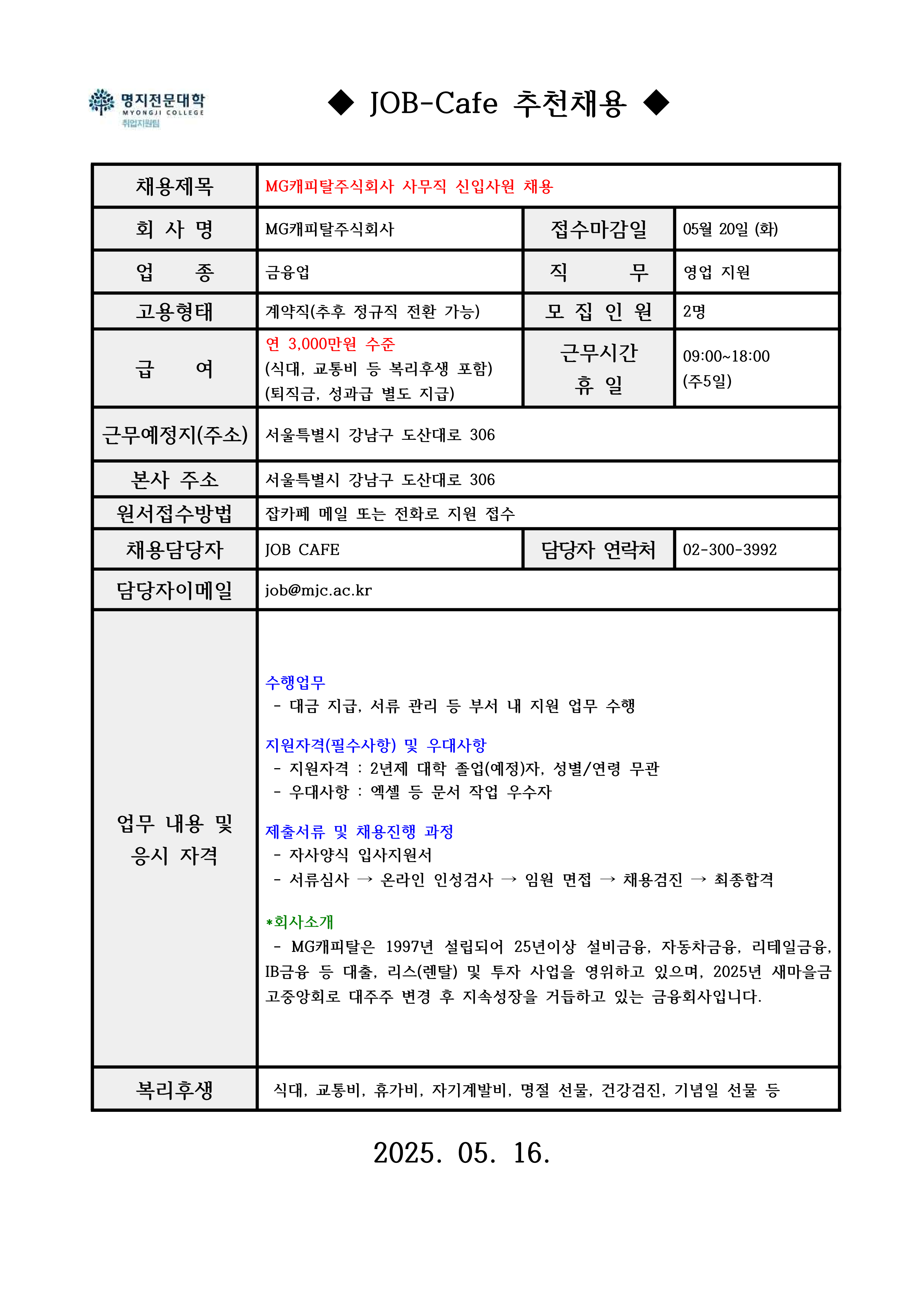 ◆ JOB-Cafe 추천채용 ◆ / 채용제목 / MG캐피탈주식회사 사무직 신입사원 채용 / 회 사 명 / MG캐피탈주식회사 / 접수마감일 / 05월 20일 (화) / 업 종 / 금융업 / 직 무 / 영업 지원 / 고용형태 / 계약직(추후 정규직 전환 가능) / 모 집 인 원 / 2명 / 급 여 / 연 3,000만원 수준 (식대, 교통비 등 복리후생 포함)(퇴직금, 성과급 별도 지급) / 근무시간 휴 일 / 09:00~18:00(주5일) / 근무예정지(주소) / 서울특별시 강남구 도산대로 306 / 본사 주소 / 서울특별시 강남구 도산대로 306 / 원서접수방법 / 잡카페 메일 또는 전화로 지원 접수 / 채용담당자 / JOB CAFE / 담당자 연락처 / 02-300-3992 / 담당자이메일 / job@mjc.ac.kr / 업무 내용 및 응시 자격 / 수행업무 / - 대금 지급, 서류 관리 등 부서 내 지원 업무 수행 / 지원자격(필수사항) 및 우대사항 / - 지원자격 : 2년제 대학 졸업(예정)자, 성별/연령 무관 - 우대사항 : 엑셀 등 문서 작업 우수자 / 제출서류 및 채용진행 과정 / - 자사양식 입사지원서 - 서류심사 → 온라인 인성검사 → 임원 면접 → 채용검진 → 최종합격 / *회사소개 / - MG캐피탈은 1997년 설립되어 25년이상 설비금융, 자동차금융, 리테일금융, IB금융 등 대출, 리스(렌탈) 및 투자 사업을 영위하고 있으며, 2025년 새마을금고중앙회로 대주주 변경 후 지속성장을 거듭하고 있는 금융회사입니다. / 복리후생 / 식대, 교통비, 휴가비, 자기계발비, 명절 선물, 건강검진, 기념일 선물 등 / 2025. 05. 16. 