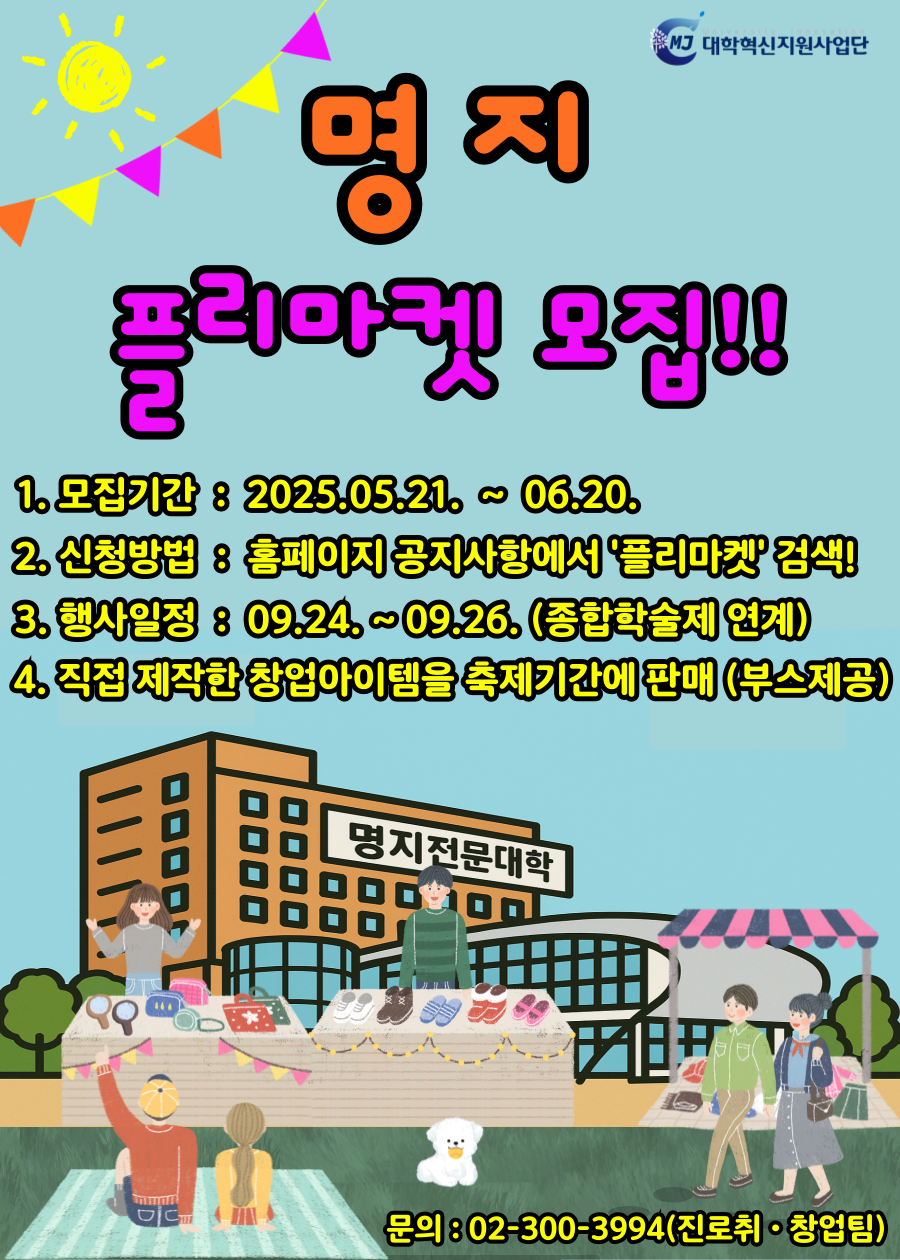 MJ 대학혁신지원사업단 / 명지 플리마켓 모집! / 1. 모집기간 : 2025.05.21. ~ 06.20. / 2. 신청방법 : 홈페이지 공지사항에서 '플리마켓' 검색! / 3. 행사일정 8 09.24.~09.26.(종합학술제 연계) / 4. 직접제작한 창업아이템을 축제기간에판매 (부스제공) / 문의: 02-300-3994 (진로취·창업팀)