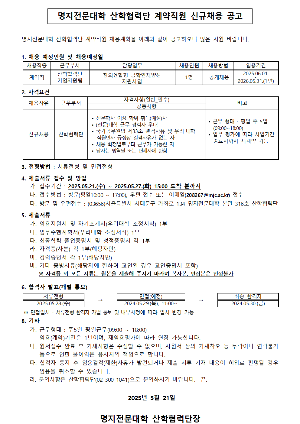 명지전문대학 산학협력단 계약직원 신규채용 공고 / 명지전문대학 산학협력단 계약직원 채용계획을 아래와 같이 공고하오니 많은 지원 바랍니다. / 1. 채용 예정인원 및 채용예정일 / 채용직종 / 근무부서 / 담당업무 / 채용인원 / 채용방법 / 임용기간 / 채용직종:계약직 / 근무부서:산학협력단 기업지원팀 / 담당업무:창의융합형 공학인재양성 지원사업 / 채용인원:1명 / 채용방법:공개채용 / 임용기간:2025.06.01.~2026.05.31.(1년) / 2. 자격요건 / 채용사유 / 근무부서 / 자격사항(일반_필수),공통사항 / 비고 채용사유:신규채용 / 근무부서:산학협력단 / 자격사항(일반_필수),공통사항:·전문학사 이상 학위 취득(예정)자 , ·(전문)대학 근무 경력자 우대 , ·국가공무원법 제33조 결격사유 및 우리 대학 직원인사 규정상 결격사유가 없는 자 , ·채용 확정일로부터 근무가 가능한 자 남자는 병역필 또는 면제자에 한함 , ·남자는 병역필 또는 면제자에 한함 / 비고: ·근무 형태 : 평일 주 5일 (09:00~18:00) , · 업무 평가에 따라 사업기간 종료시까지 재계약 가능 / 3.전형방법 : 서류전형 및 면접전형 / 4. 제출서류 접수 및 방법 / 가. 접수기간 : 2025.05.21.(수) ~ 2025.05.27.(화) 15:00 도착 분까지 / 나. 접수방법 : 방문(평일 10:00~17:00), 우편 접수 또는 이메일(208267@mjcac.kr) 접수 / 다. 방문 및 우편접수 : (03656)서울특별시 서대문구 가좌로 134 명지전문대학 본관 316호 산학협력단 / 5. 제출서류 / 가. 임용지원서 및 자기소개서(우리대학 소정서식) 1부 / 나. 업무수행계획서(우리대학 소정서식) 1부 / 다. 최종학력 졸업증명서 및 성적증명서 각 1부 / 라. 자격증(사본) 각 1부(해당자만) / 마. 경력증명서 각 1부(해당자만) / 바. 기타 증빙서류(해당자에 한하며 교인인 경우 교인증명서 포함) ※ 자격증 외 모든 서류는 원본을 제출해 주시기 바라며 복사본, 편집본은 인정불가 / 6. 합격자 발표(개별 통보) / 서류전형:2025.05.28.(수) → 면접(예정):2024.05.29.(목), 11:00~ → 최종 합격자:2024.05.30.(금) / ※ 면접일시 : 서류전형 합격자 개별 통보 및 내부사정에 따라 일시 변경 가능 / 8. 기타 / 가. 근무형태 : 주5일 평일근무(09:00 ~ 18:00) 임용(계약)기간은 1년이며, 재임용평가에 따라 연장 가능합니다. / 나. 원서접수 완료 후 기재사항은 수정할 수 없으며, 지원서 상의 기재착오 등 누락이나 연락불가 등으로 인한 불이익은 응시자의 책임으로 합니다. / 다. 합격자 통지 후 임용결격(제한)사유가 발견되거나 제출 서류 기재 내용이 허위로 판명될 경우 임용을 취소할 수 있습니다. / 라. 문의사항은 산학협력단(02-300-1041)으로 문의하시기 바랍니다. 끝. / 2025년 5월 21일 / 명지전문대학 산학협력단장 /