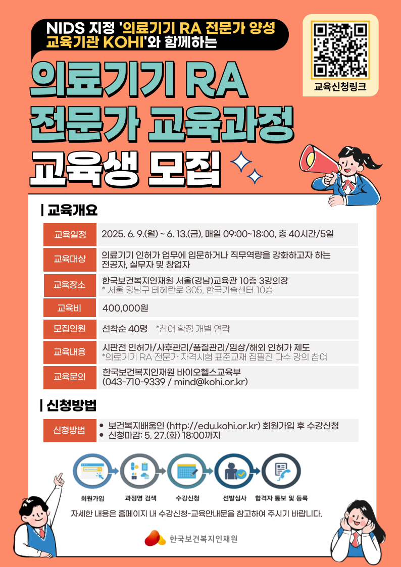 NIDS 지정 '의료기기 RA 전문가 양성 교육기관 KOHI'와 함께하는 /  의료기기 RA 전문가 교육과정 교육생 모집 / 교육신청링크 / 교육개요 / 교육일정 / 2025.6.9.(월) ~ 6. 13.(금), 매일 09:00~18:00, 총 40시간/5일 / 교육대상 / 의료기기 인허가 업무에 입문하거나 직무역량을 강화하고자 하는 전공자, 실무자 및 창업자 / 교육장소 /  한국보건복지인재원 서울(강남)교육관 10층 3강의장 *서울 강남구 테헤란로 305, 한국기술센터 10층 / 교육비 / 400,000원 / 모집인원 / 선착순 40명 *참여 확정 개별 연락 / 교육내용 / 시판전 인허가/사후관리/품질관리/임상/해외 인허가 제도 *의료기기 RA 전문가 자격시험 표준교재 집필진 다수 강의 참여 / 교육문의 / 한국보건복지인재원 바이오헬스교육부 (043-710-9339/mind@kohi.or.kr) / 신청방법 / 신청방법 / •보건복지배움인 (http://edu.kohi.or.kr) 회원가입 후 수강신청 • 신청마감: 5.27.(화) 18:00까지 / 회원가입 과정명 검색 수강신청 선발심사 합격자 통보 및 등록 / 자세한 내용은 홈페이지 내 수강신청-교육안내문을 참고하여 주시기 바랍니다. / 한국보건복지인재원
