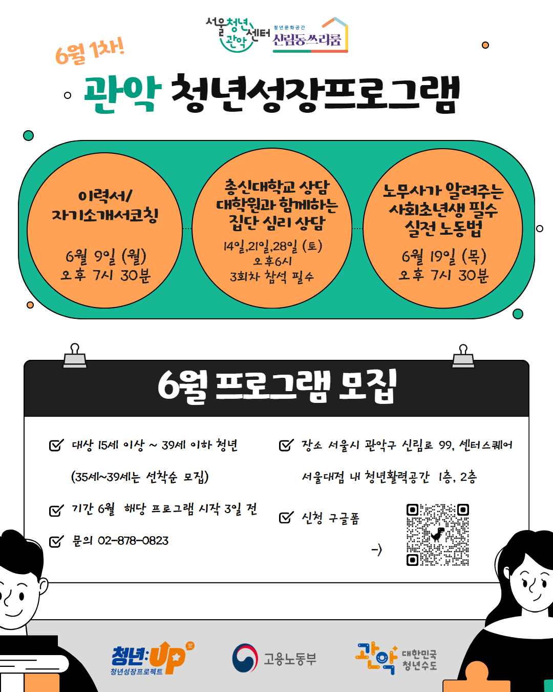 청년문화공간 신림동쓰리룸 / 6월 1차 / 관악청년성장프로그램 / 이력서/자기소개서코칭 / 6월 9일 (월) 오후 7시 30분 / 총신대학교 상담 대학원과 함께하는 집단 심리상담 / 14일,21일,28일 (토) 오후 6시 3회차 참석 필수 / 노무사가 알려주는 사회초년생 필수 실전노동법 / 6월 19일 (목) 오후 7시 30분 / 6월 프로그램 모집 / 대상 15세 이상 ~ 39세 이하 청년 (35세~39세는 선착순 모집) / 장소 서울시 관악구 신림로 99, 센터 스퀘어 서울대점 내 청년활력공간 1층, 2층 / 기간 6월 해당 프로그램 시작 3일 전 / 문의 02-878-0823 / 신청 구글폼 / 청년: UP 고용노동부 대한민국 청년수도