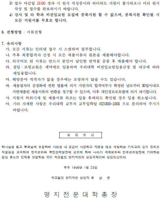 3) 접수 마감일 15:00 경과 시 원서 작성중이라 하더라도 지원이 불가하오니 미리 원서 작성 및 접수를 완료하시기 바랍니다. / 4) 강사 및 타 학과 비전임교원 모집에 중복지원 할 수 없으며, 중복지원 확인될 시 모든 지원서를 무효로 합니다. / 6. 전형방법 : 서류전형 / 7. 유의사항 / 가. 모든 서류는 인터넷 접수 시 스캔하여 첨부합니다. / 나. 추후 최종합격자 선정 시 모든 제출서류의 원본을 제출해야합니다. / 다. 외국어로 된 서류는 반드시 본인이 날인한 번역물 공증 후 제출해야 합니다. 라. 겸임. 초빙교원은 계약제로 임용하며 우리대학 비전임교원임용규정 및 내규에 따라 재임용합니다. / 마. 해당분야 적격자가 없을 경우에는 초빙하지 않을 수도 있습니다. / 바. 채용절차의 공정화에 관한 법률에 의거 지원자의 합격여부가 확정된 날로부터 30일이내로 서면제출된 채용서류의 반환을 청구할 수 있으며, 이후 개인정보보호법에 의거 파기합니다. / 사. 지원서 허위기재 및 제출서류 위조는 임용 후에라도 확인될 경우 임용 취소됩니다. / 아. 기타 자세한 사항은 우리대학 교무처 교무입학팀 (02)300-1008 으로 문의하여 주시기 바랍니다. / 설립정신 / 하나님을 믿고 부모님께 효성하며 사람을 내 몸같이 사랑하고 자연을 애호 개발하는 기독교의 깊은 진리로 학생들을 교육하여 민족문화와 국민경제발전에 공헌케 하며 나아가 세계평화와 인류문화발전에 기여하는 성실 유능한 인재를 양성하는 것이 학교법인 명지학원의 설립목적이며 설립정신이다. / 주후 1956년 1월 23일 / 학교법인 명지학원 설립자 유 상 근 / 명 지 전 문 대 학 총 장 /
