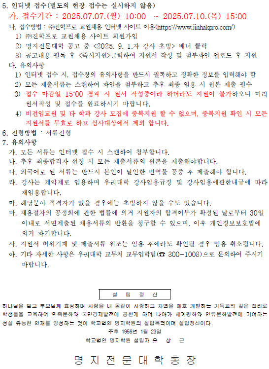 5. 인터넷 접수(별도의 현장 접수는 실시하지 않음) / 가. 접수기간 : 2025.07.07.(월) 10:00 ~ 2025.07.10.(목) 15:00 / 나. 접수방법 : (주)진학프로 교원채용 인터넷 사이트 이용 (https://www.jinhakpro.com/) / 1) (주)진학프로 교원채용 사이트 회원가입 / 2) 명지전문대학 공고 중 <2025. 9. 1.자 강사 초빙> 배너 클릭 / 3) 공고내용 필독 후 <즉시지원>클릭하여 지원서 작성 및 첨부파일 업로드 후 지원 / 다. 유의사항 / 1) 인터넷 접수 시, 접수창의 유의사항을 반드시 필독하고 정확한 정보를 입력해야 함 / 2) 모든 제출서류는 스캔하여 파일을 첨부하고 추후 최종 임용 시 원본 제출 필수 / 3) 접수 마감일 15:00 경과 시 원서 작성중이라 하더라도 지원이 불가하오니 미리 원서작성 및 접수를 완료하시기 바랍니다. / 4) 비전임교원 및 타 학과 강사 모집에 중복지원 할 수 없으며, 중복지원 확인 시 모든 지원서를 무효로 하고 심사대상에서 제외 합니다. / 6. 전형방법 : 서류전형 / 7. 유의사항 / 가. 모든 서류는 인터넷 접수 시 스캔하여 첨부합니다. / 나. 추후 최종합격자 선정 시 모든 제출서류의 원본을 제출해야합니다. / 다. 외국어로 된 서류는 반드시 본인이 날인한 번역물 공중 후 제출해야 합니다. / 라. 강사는 계약제로 임용하며 우리대학 강사임용규정 및 강사임용에관한내규에 따라 재임용합니다. / 마. 해당분야 적격자가 없을 경우에는 초빙하지 않을 수도 있습니다. / 바. 채용절차의 공정화에 관한 법률에 의거 지원자의 합격여부가 확정된 날로부터 30일 이내로 서면제출된 채용서류의 반환을 청구할 수 있으며, 이후 개인정보보호법에 의거 파기합니다. / 사. 지원서 허위기재 및 제출서류 위조는 임용 후에라도 확인될 경우 임용 취소됩니다. 아. 기타 자세한 사항은 우리대학 교무처 교무입학팀 (300-1008)으로 문의하여 주시기 바랍니다. / 설립정신 / 하나님을 믿고 부모님께 효성하며 사람을 내 몸같이 사랑하고 자연을 애호 개발하는 기독교의 깊은 진리로 학생들을 교육하여 민족문화와 국민경제발전에 공헌케 하며 나아가 세계평화와 인류문화발전에 기여하는 성실 유능한 인재를 양성하는 것이 학교법인 명지학원의 설립목적이며 설립정신이다. / 주후 1956년 1월 23일 / 학교법인 명지학원 설립자 유 상 근 / 명지전문대학 총장