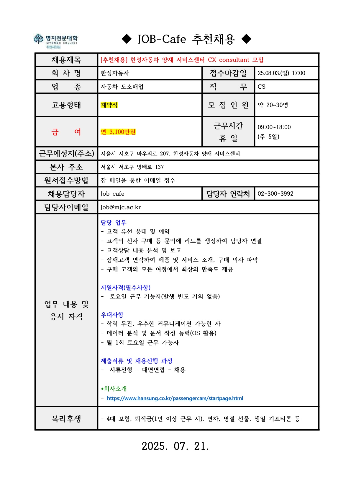 명지전문대학 MYONGJI COLLEGE 취업지원팀 / ◆ JOB-Cafe 추천채용 ◆ / 채용제목 : [추천채용] 한성자동차 양재 서비스센터 CX consultant 모집 / 접수마감일 : 25.08.03.(일) 17:00 / 회사명: 한성자동차 / 업종 : 자동차 도소매업 / 직무 : CS / 고용형태 : 계약직 / 모집인원 : 약 20~30명 / 급여 : 연 3,100만원 / 근무시간 휴일 :09:00~18:00(주 5일) / 근무예정지(주소) : 서울시 서초구 바우뫼로 207, 한성자동차 양재 서비스센터 / 본사 주소 : 서울시 서초구 방배로 137 / 원서접수방법 : 잡카페 메일 또는 전화로 지원 접수(확인 후 개별로 지원방법 안내)  / 채용담당자 : Job cafe / 담당자 연락처 : 02-300-3992 / 담당자 이메일 : job@mjc.ac.kr / 업무 내용 및 응시 자격 : 담당 업무  / - 고객 유선 응대 및 예약- 고객의 신차 구매 등 문의에 리드를 생성하여 담당자 연결 - 고객상담 내용 분석 및 보고- 잠재고객 연락하여 제품 및 서비스 소개, 구매 의사 파악- 구매 고객의 모든 여정에서 최상의 만족도 제공 / 지원자격 / -  토요일 근무 가능자(발생 빈도 거의 없음) / 우대사항 / - 학력 무관, 우수한 커뮤니케이션 가능한 자- 데이터 분석 및 문서 작성 능력(OS 활용)- 월 1회 토요일 근무 가능자 / 제출서류 및 채용 진행 과정 /-  서류전형 – 대면면접 - 채용 / *회사소개 / https://www.hansung.co.kr/passengercars/startpage.html / 복리후생 / - 4대 보험, 퇴직금(1년 이상 근무 시), 연차, 명절 선물, 생일 기프티콘 등 /  2025. 07. 21.