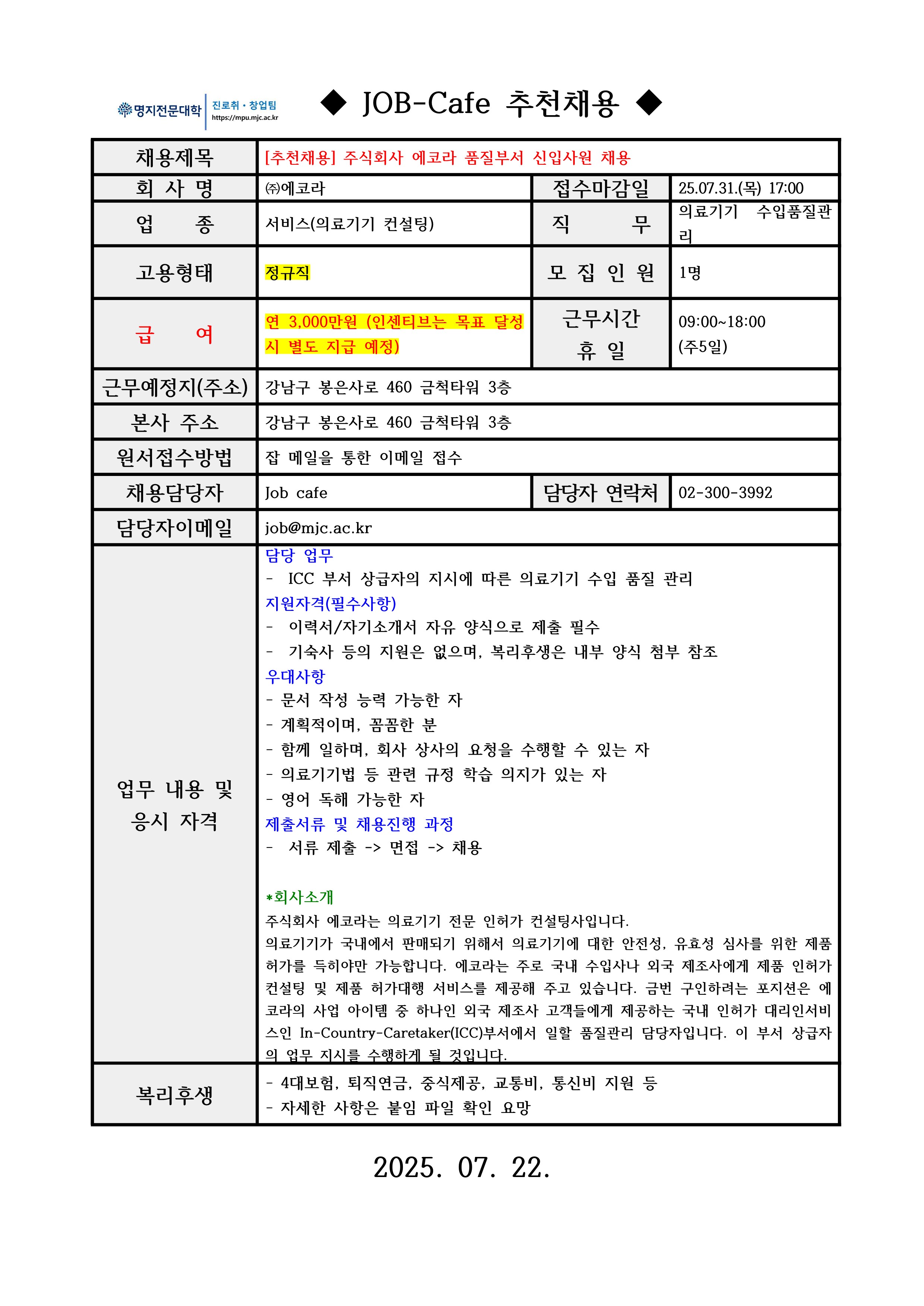 명지전문대학 MYONGJI COLLEGE 취업지원팀 / ◆ JOB-Cafe 추천채용 ◆ / 채용제목 : [추천채용] 주식회사 에코라 품질부서 신입사원 채용 / 접수마감일 : 25.07.31.(목) 17:00 / 회사명: ㈜에코라 / 업종 : 서비스(의료기기 컨설팅) / 직무 : 의료기기 수입품질관리 / 고용형태 : 정규직 / 모집인원 : 1명 / 급여 : 연 3,000만원 (인센티브는 목표 달성 시 별도 지급 예정) / 근무시간 휴일 :09:00~18:00(주5일) / 근무예정지(주소) : 강남구 봉은사로 460 금척타워 3층 / 본사 주소 : 강남구 봉은사로 460 금척타워 3층 / 원서접수방법 : 잡카페 메일 또는 전화로 지원 접수(확인 후 개별로 지원방법 안내) / 채용담당자 : Job cafe / 담당자 연락처 : 02-300-3992 / 담당자 이메일 : job@mjc.ac.kr / 업무 내용 및 응시 자격 : 담당 업무 / - ICC 부서 상급자의 지시에 따른 의료기기 수입 품질 관리 / 지원자격 / - 이력서/자기소개서 자유 양식으로 제출 필수 / - 기숙사 등의 지원은 없으며, 복리후생은 내부 양식 첨부 참조 / 우대사항 / - 문서 작성 능력 가능한 자 / - 계획적이며, 꼼꼼한 분 / - 함께 일하며, 회사 상사의 요청을 수행할 수 있는 자 / - 의료기기법 등 관련 규정 학습 의지가 있는 자 / - 영어 독해 가능한 자 / / 제출서류 및 채용 진행 과정 / - 서류 제출 -> 면접 -> 채용 / *회사소개 / 주식회사 에코라는 의료기기 전문 인허가 컨설팅사입니다. / 의료기기가 국내에서 판매되기 위해서 의료기기에 대한 안전성, 유효성 심사를 위한 제품 허가를 득히야만 가능합니다. 에코라는 주로 국내 수입사나 외국 제조사에게 제품 인허가 컨설팅 및 제품 허가대행 서비스를 제공해 주고 있습니다. 금번 구인하려는 포지션은 에코라의 사업 아이템 중 하나인 외국 제조사 고객들에게 제공하는 국내 인허가 대리인서비스인 In-Country-Caretaker(ICC)부서에서 일할 품질관리 담당자입니다. 이 부서 상급자의 업무 지시를 수행하게 될 것입니다. / 복리후생 / - 4대보험, 퇴직연금, 중식제공, 교통비, 통신비 지원 등 / 자세한 사항은 붙임 파일 확인 요망 / 2025. 07. 22.