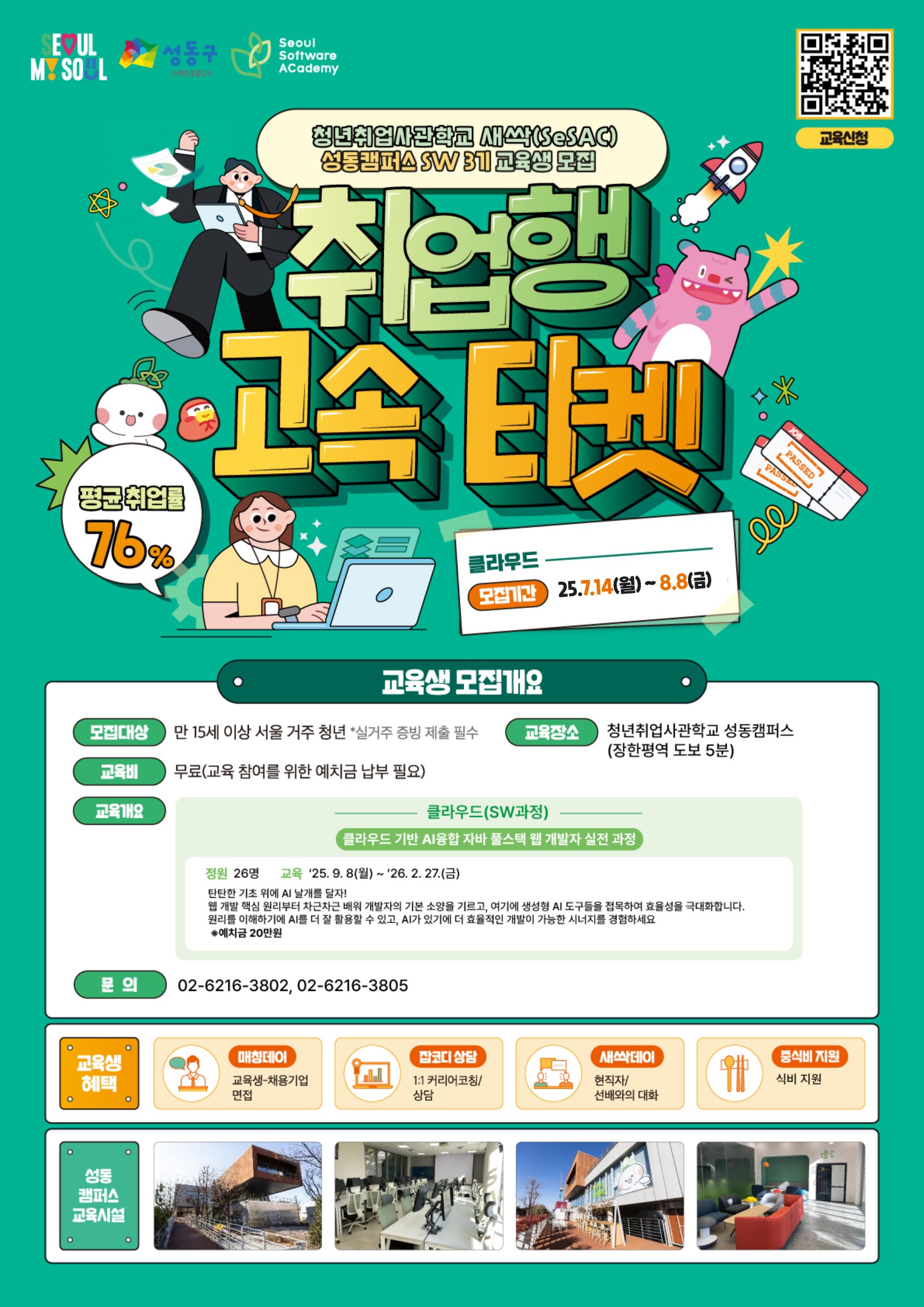 청년취업사관학교 새싹(SeSAC) 성동캡퍼스 SW 3기 교육생 모집 / 취업행 고속 티켓 / 평균취업률 76% / 클라우드 | 모집기간: 25.7.14(월) ~ 8.8(금) / 교육생 모집개요 / 모집대상: 만 15세 이상 서울 거주 청년 (실거주 증빙 제출 필수) / 교육장소: 청년취업사관학교 성동캠퍼스 (장한평역 도보 5분) / 교육비: 무료 (교육 참여를 위한 예치금 납부 필요) / 교육개요 / 클라우드(SW과정) / 클라우드 기반 AI융합 자바 풀스택 웹 개발자 실전 과정 / 정원: 26명 / 교육: ’25. 9. 8(월) ~ ’26. 2. 27(금) / 내용: 단기간 자바 기반 AI 통합 웹 개발 역량 완성! | 웹 개발 역량을 익힌 후 자바스크립트 기반 프레임워크의 기본 소양을 기르고, 여기에 생성형 AI 도구들을 적용하여 효율성을 극대화합니다. | 클라우드 플랫폼에서 AI 웹 앱 환경을 구축할 수 있고, AI가 있기 더 효율적인 웹 개발이 가능한 시나리오를 경험하세요. / ※ 예치금 20만원 / 문의: 02-6216-3802, 02-6216-3805 / 교육생 혜택 / 매칭데이: 교육생-채용기업 면접 / 잡코디 상담: 1:1 커리어 코칭/상담 / 새싹데이: 현직자/선배와의 대화 / 중식비 지원: 식비 지원