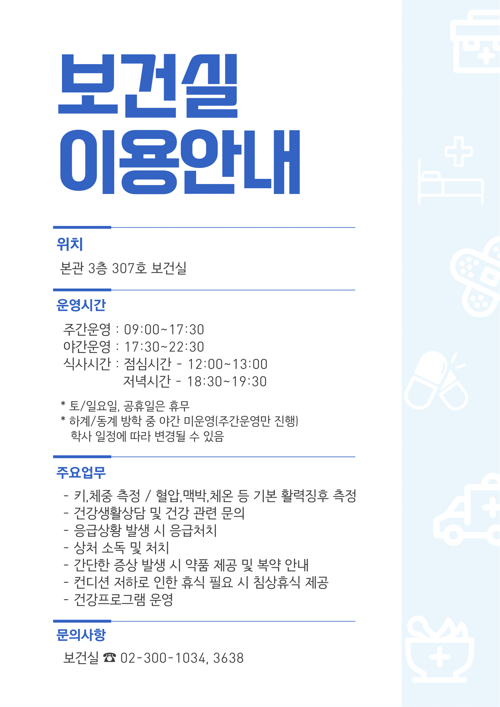 보건실 이용안내 / 위치 / 본관 3층 307호 보건실 / 운영시간 / 주간운영: 09:00~17:30 / 야간운영: 17:30~22:30 / 식사시간: 점심시간 - 12:00~13:00, 저녁시간 - 18:30~19:30 / *토/일요일, 공휴일은 휴무 / * 하계/동계 방학 중 야간 미운영(주간운영만 진행) / 학사일정에 따라 변경될 수 있음 / 주요업무 / - 키,체중 측정 / 혈압, 맥박, 체온 등 기본 활력징후 측정 / - 건강생활상담 및 건강 관련 문의 / - 응급상황 발생 시 응급처치 / - 상처 소독 및 처치 / -간단한 증상 발생 시 약품 제공 및 복약 안내 / - 컨디션 저하로 인한 휴식 필요 시 침상휴식 제공 / - 건강프로그램 운영 / 문의사항 / 보건실: 02-300-1034, 3638 