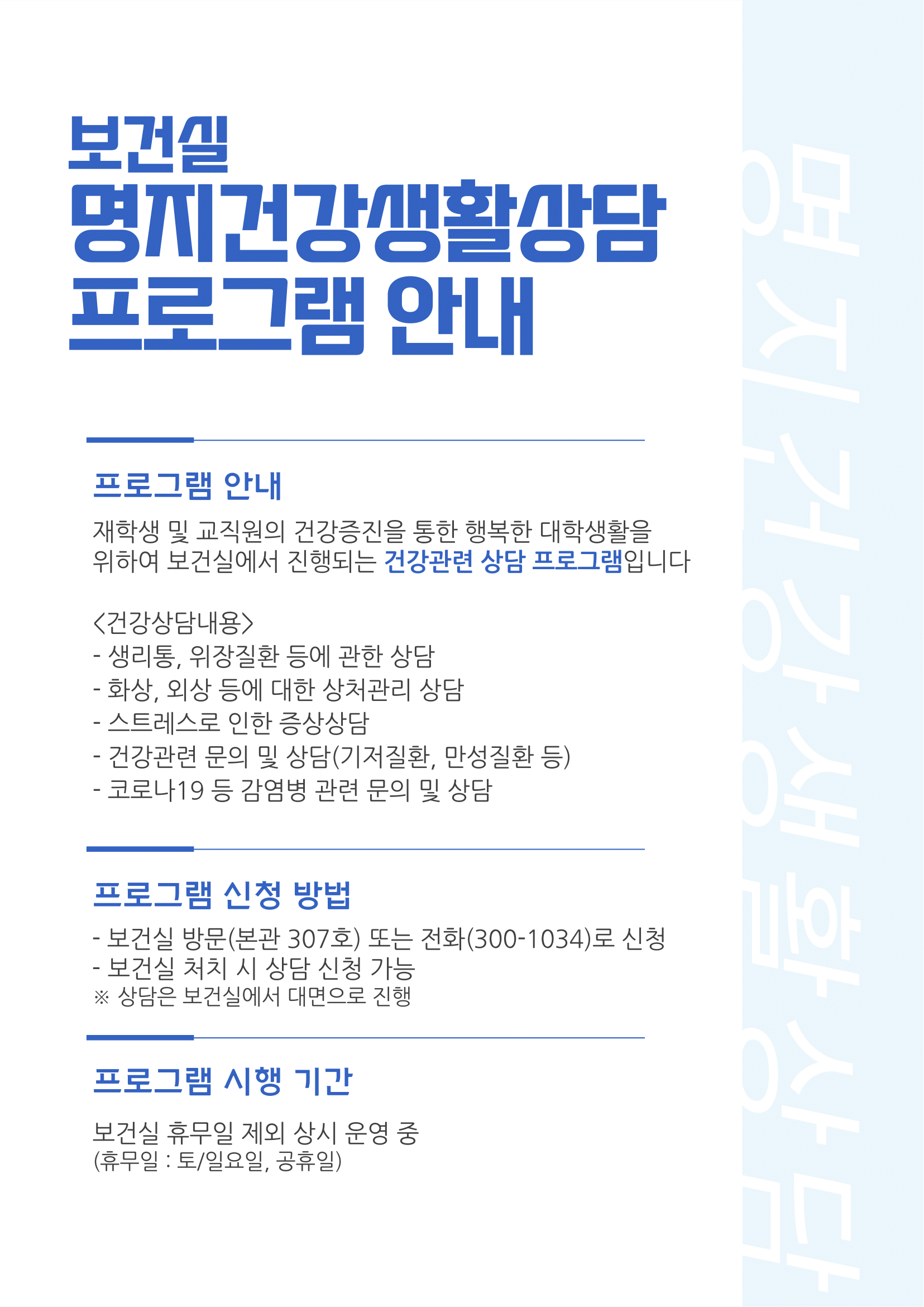 보건실 명지건강생활상담 프로그램 안내 / 프로그램 안내 / 재학생 및 교직원의 건강증진을 통한 행복한 대학생활을 위하여 보건실에서 진행되는 건강관련 상담 프로그램입니다. / <건강상담내용> / - 생리통, 위장질환 등에 관한 상담 / - 화상, 외상 등에 대한 상처관리 상담 / - 스트레스로 인한 증상상담 / - 건강관련 문의 치 상담(기저질환, 만성질환 등) / - 코로나 19 등 감염병 관련 문의 및 상담 / 프로그램 신청 방법 / - 보건실 방문(본관 307호) 또는 전화(300-1034)로 신청 / - 보건실 처치 시 상담 신청 가능 / * 상담은 보건실에서 대면으로 진행 / 프로그램 시행 기간 / 보건실 휴무일 제외 상시 운영 중(휴무일: 토/일요일, 공휴일)