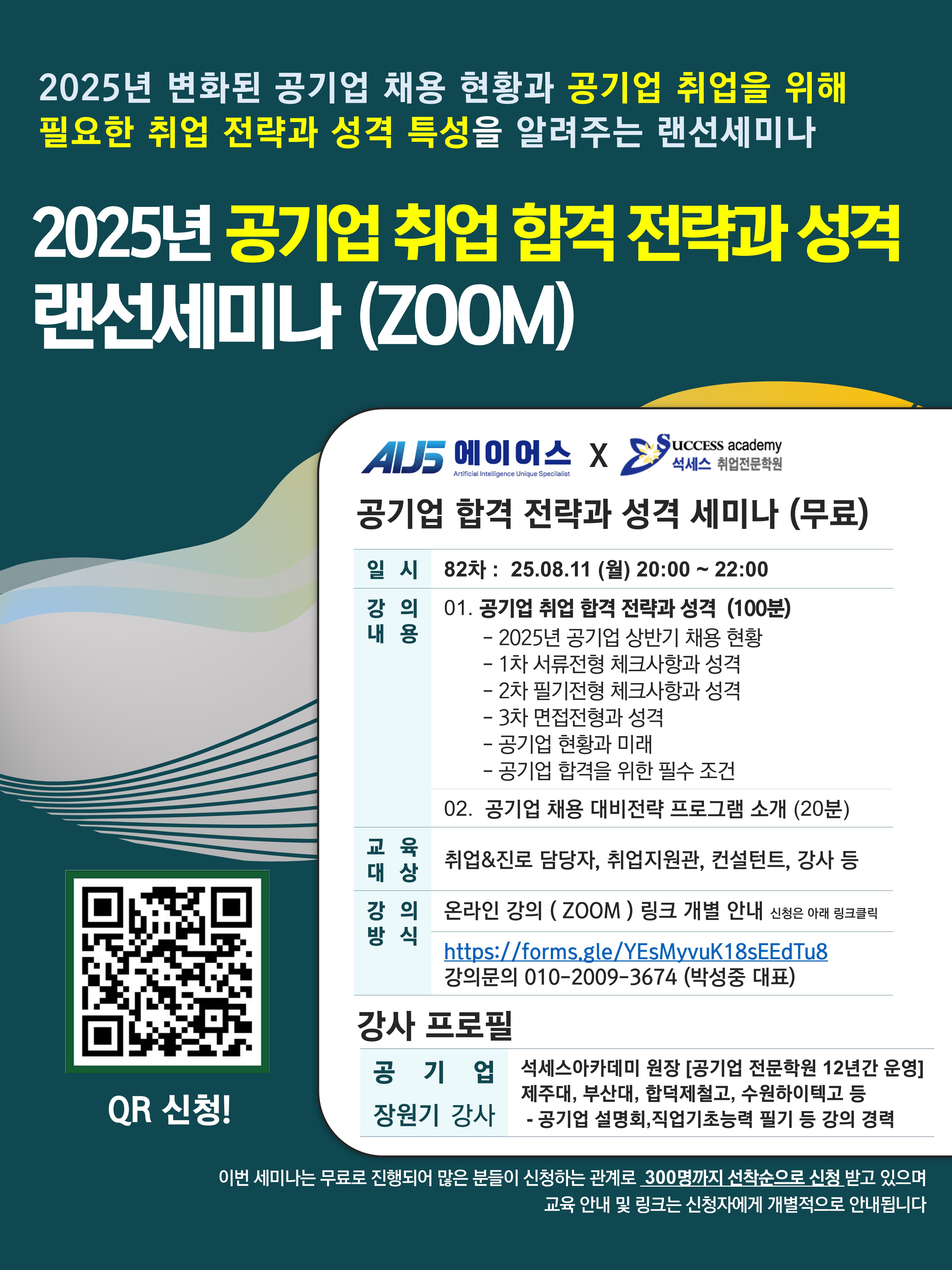 2025년 변화된 공기업 채용 현황과 공기업 취업을 위해 필요한 취업 전략과 성격 특성을 알려주는 랜선세미나 / 2025년 공기업 취업 합격 전략과 성격 랜선세미나(Zoom) / 공기업 합격 전략과 성격 세미나(무료) / 일시 / 82차: 25.08.11(월) 20:00~22:00 / 강의내용 / 01. 공기업 취업 합격 전략과 성격 (100분) / - 2025년 공기업 상반기 채용 현황 - 1차 서류전형 체크사항과 성격 - 2차 필기전형 체크사항과 성격 - 3차 면접전형과 성격 - 공기업 현황과 미래 - 공기업 합격을 위한 필수 조건 / 02. 공기업 채용 대비전략 프로그램 소개(20분) / 교육대상 / 취업&진로 담당자, 취업지원관, 컨설턴트, 강사 등 / 강의방식 / 온라인 강의(Zoom) 링크 개별 안내 (신청을 아래 링크 클릭) / https://forms.gle/YEsMyvuK18sEEdTu8 / 강의문의 010-2009-3674 (박성중 대표) / 강사 프로필 / 공기업 장원기 상사 / 석세스아카데미 원장 / 이번 세미나는 무료로 진행되어 많은 분들이 신청하는 관계로 300명까지 선착순으로 신청받고 있으며 교육 안내 및 링크는 신청자에게 개별적으로 안내됩니다