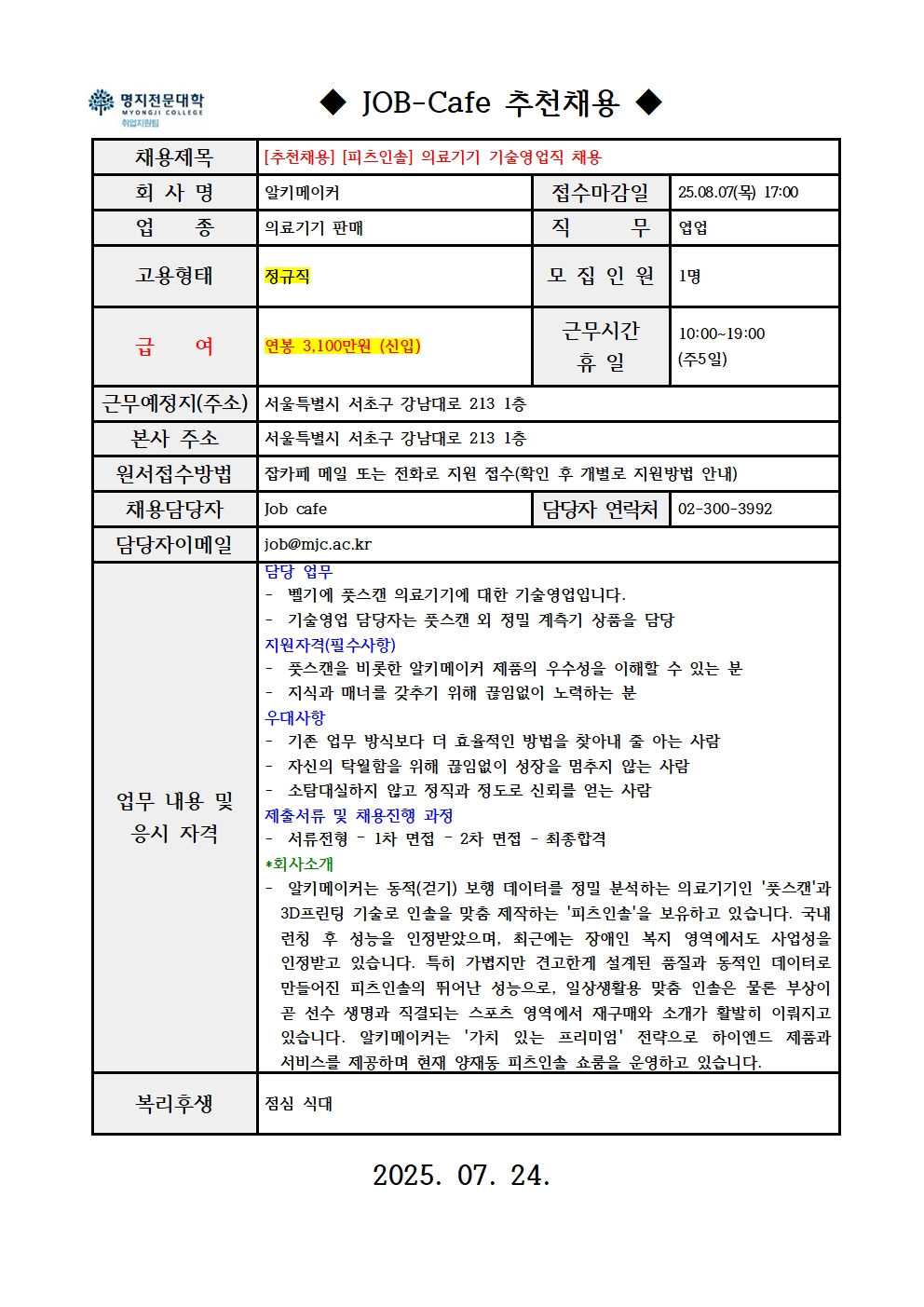 명지전문대학 MYONGJI COLLEGE 취업지원팀 / ◆ JOB-Cafe 추천채용 ◆ / 채용제목 : [추천채용] [피츠인솔] 의료기기 기술영업직 채용 / 접수마감일 : 25.08.07(목) 17:00 / 회사명: 알키메이커 / 업종 : 의료기기 판매 / 직무 : 엽업 / 고용형태 : 정규직 / 모집인원 : 1명 / 급여 : 연봉 3,100만원 (신입) / 근무시간 휴일 :10:00~19:00 (주5일) / 근무예정지(주소) : 서울특별시 서초구 강남대로 213 1층 / 본사 주소 : 서울특별시 서초구 강남대로 213 1층 / 원서접수방법 : 잡카페 메일 또는 전화로 지원 접수(확인 후 개별로 지원방법 안내) / 채용담당자 : Job cafe / 담당자 연락처 : 02-300-3992 / 담당자 이메일 : job@mjc.ac.kr / 업무 내용 및 응시 자격 : 담당 업무 / - 벨기에 풋스캔 의료기기에 대한 기술영업입니다. - 기술영업 담당자는 풋스캔 외 정밀 계측기 상품을 담당 / 지원자격 / - 풋스캔을 비롯한 알키메이커 제품의 우수성을 이해할 수 있는 분 - 지식과 매너를 갖추기 위해 끊임없이 노력하는 분 / 우대사항 / - 기존 업무 방식보다 더 효율적인 방법을 찾아내 줄 아는 사람 - 자신의 탁월함을 위해 끊임없이 성장을 멈추지 않는 사람 - 소탐대실하지 않고 정직과 정도로 신뢰를 얻는 사람 / 제출서류 및 채용 진행 과정 / - 서류전형 – 1차 면접 – 2차 면접 - 최종합격 / *회사소개 / - 알키메이커는 동적(걷기) 보행 데이터를 정밀 분석하는 의료기기인 '풋스캔'과 3D프린팅 기술로 인솔을 맞춤 제작하는 '피츠인솔'을 보유하고 있습니다. 국내 런칭 후 성능을 인정받았으며, 최근에는 장애인 복지 영역에서도 사업성을 인정받고 있습니다. 특히 가볍지만 견고한게 설계된 품질과 동적인 데이터로 만들어진 피츠인솔의 뛰어난 성능으로, 일상생활용 맞춤 인솔은 물론 부상이 곧 선수 생명과 직결되는 스포츠 영역에서 재구매와 소개가 활발히 이뤄지고 있습니다. 알키메이커는 '가치 있는 프리미엄' 전략으로 하이엔드 제품과 서비스를 제공하며 현재 양재동 피츠인솔 쇼룸을 운영하고 있습니다. / 복리후생 / 점심 식대 / 2025.07.24.