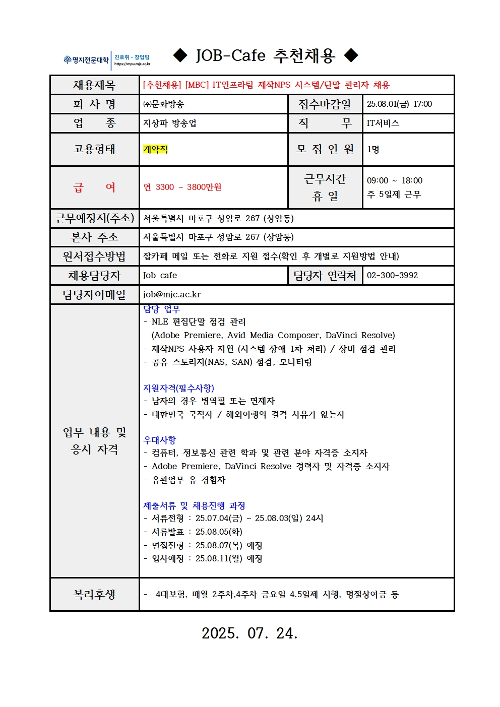 명지전문대학 MYONGJI COLLEGE 취업지원팀 / ◆ JOB-Cafe 추천채용 ◆ / 채용제목 : [추천채용] [MBC] IT인프라팀 제작NPS 시스템/단말 관리자 채용 / 접수마감일 : 25.08.01(금) 17:00 / 회사명: ㈜문화방송 / 업종 : 지상파 방송업 / 직무 : IT서비스 / 고용형태 : 계약직 / 모집인원 : 1명 / 급여 : 연 3300 ~ 3800만원 / 근무시간 휴일 : 09:00 ~ 18:00 주 5일제 근무 / 근무예정지(주소) : 서울특별시 마포구 성암로 267 (상암동) / 본사 주소 : 서울특별시 마포구 성암로 267 (상암동) / 원서접수방법 : 잡카페 메일 또는 전화로 지원 접수(확인 후 개별로 지원방법 안내) / 채용담당자 : Job cafe / 담당자 연락처 : 02-300-3992 / 담당자 이메일 : job@mjc.ac.kr / 업무 내용 및 응시 자격 : 담당 업무 / - NLE 편집단말 점검 관리 (Adobe Premiere, Avid Media Composer, DaVinci Resolve) - 제작NPS 사용자 지원 (시스템 장애 1차 처리) / 장비 점검 관리 - 공유 스토리지(NAS, SAN) 점검, 모니터링 / 지원자격 / - 남자의 경우 병역필 또는 면제자 - 대한민국 국적자 / 해외여행의 결격 사유가 없는자 / 우대사항 / - 컴퓨터, 정보통신 관련 학과 및 관련 분야 자격증 소지자 - Adobe Premiere, DaVinci Resolve 경력자 및 자격증 소지자 - 유관업무 유 경험자 / 제출서류 및 채용 진행 과정 / - 서류전형 : 25.07.04(금) ~ 25.08.03(일) 24시 - 서류발표 : 25.08.05(화) - 면접전형 : 25.08.07(목) 예정 - 입사예정 : 25.08.11(월) 예정 / *회사소개 / / 복리후생 / - 4대보험, 매월 2주차,4주차 금요일 4.5일제 시행, 명절상여금 등 / 2025.07. 24.