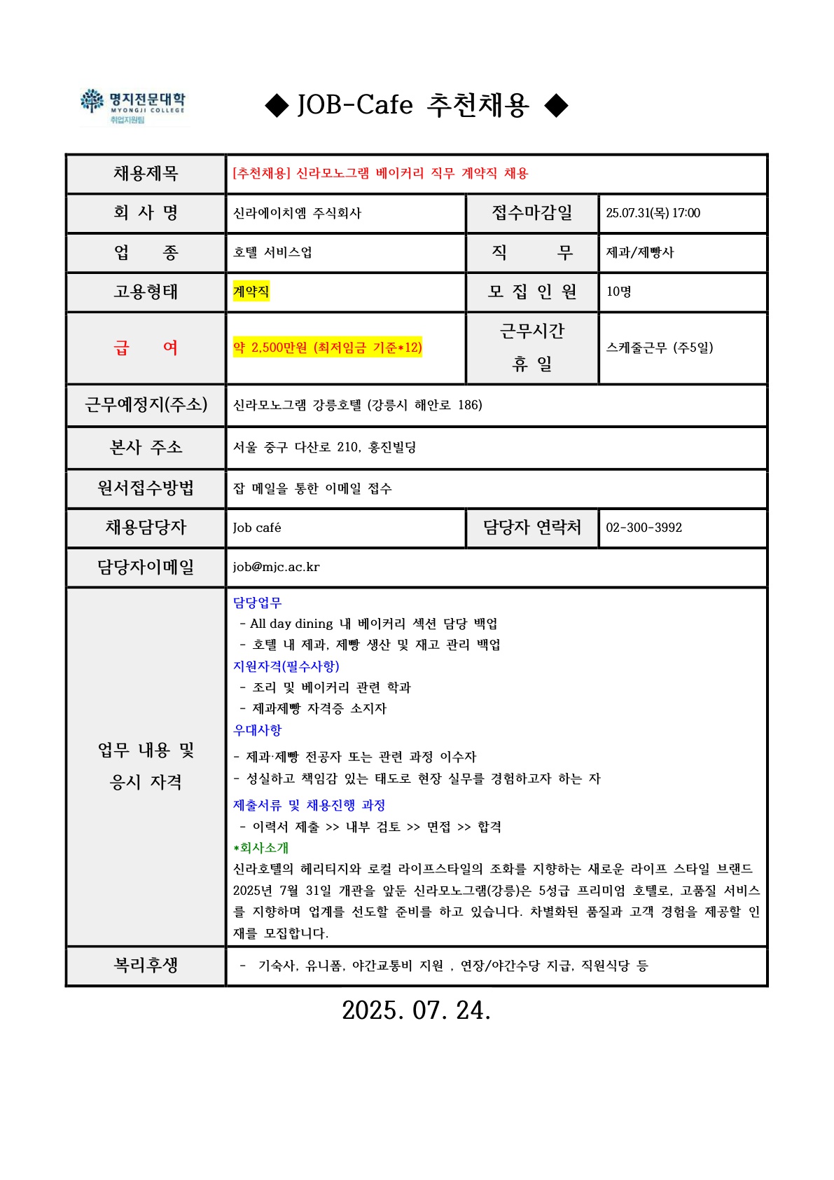 명지전문대학 MYONGJI COLLEGE 취업지원팀 / ◆ JOB-Cafe 추천채용 ◆ / 채용제목 : [추천채용] 신라모노그램 베이커리 직무 계약직 채용  / 접수마감일 : 25.07.31(목) 17:00 / 회사명: 신라에이치엠 주식회사 / 업종 : 신라에이치엠 주식회사 / 직무 : 제과/제빵사 / 고용형태 : 계약직 / 모집인원 : 10명 / 급여 : 약 2,500만원 (최저임금 기준*12) / 근무시간 휴일 :스케줄근무 (주5일) / 근무예정지(주소) : 신라모노그램 강릉호텔 (강릉시 해안로 186) / 본사 주소 : 서울 중구 다산로 210, 홍진빌딩 / 원서접수방법 : 잡카페 메일 또는 전화로 지원 접수(확인 후 개별로 지원방법 안내)  / 채용담당자 : Job cafe / 담당자 연락처 : 02-300-3992 / 담당자 이메일 : job@mjc.ac.kr / 업무 내용 및 응시 자격 : 담당 업무  / - All day dining 내 베이커리 섹션 담당 백업- 호텔 내 제과, 제빵 생산 및 재고 관리 백업 / 지원자격 / - 조리 및 베이커리 관련 학과 - 제과제빵 자격증 소지자 / 우대사항 / 제과·제빵 전공자 또는 관련 과정 이수자- 성실하고 책임감 있는 태도로 현장 실무를 경험하고자 하는 자 / 제출서류 및 채용 진행 과정 / - 이력서 제출 >> 내부 검토 >> 면접 >> 합격 / *회사소개 / 신라호텔의 헤리티지와 로컬 라이프스타일의 조화를 지향하는 새로운 라이프 스타일 브랜드 2025년 7월 31일 개관을 앞둔 신라모노그램(강릉)은 5성급 프리미엄 호텔로, 고품질 서비스를 지향하며 업계를 선도할 준비를 하고 있습니다. 차별화된 품질과 고객 경험을 제공할 인재를 모집합니다. / 복리후생 /  -  기숙사, 유니폼, 야간교통비 지원 , 연장/야간수당 지급, 직원식당 등 /  2025. 07. 24