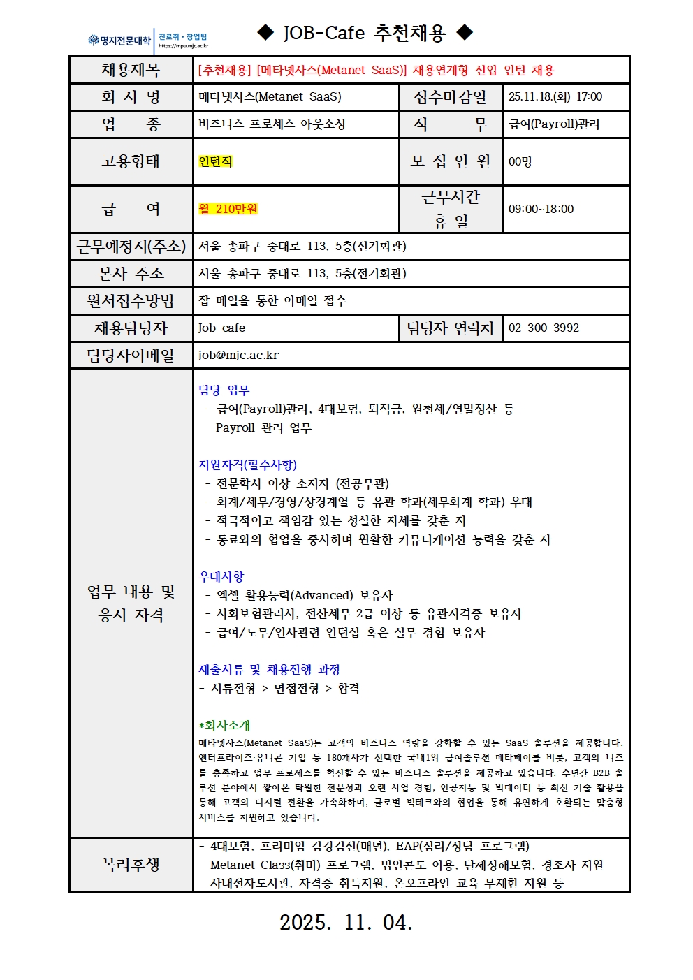 명지전문대학 MYONGJI COLLEGE 취업지원팀 / ◆ JOB-Cafe 추천채용 ◆ / 채용제목 : [추천채용] [메타넷사스(Metanet SaaS)] 채용연계형 신입 인턴 채용 / 접수마감일 : 25.11.18.(화) 17:00 / 회사명: 메타넷사스(Metanet SaaS) / 업종 : 비즈니스 프로세스 아웃소싱 / 직무 : 급여(Payroll)관리 / 고용형태 : 인턴직 / 모집인원 : 00명 / 급여 : 월 210만원 / 근무시간 휴일 :09:00~18:00 / 근무예정지(주소) : 서울 송파구 중대로 113, 5층(전기회관) / 본사 주소 : 서울 송파구 중대로 113, 5층(전기회관) / 원서접수방법 : 잡카페 메일 또는 전화로 지원 접수(확인 후 개별로 지원방법 안내) / 채용담당자 : Job cafe / 담당자 연락처 : 02-300-3992 / 담당자 이메일 : job@mjc.ac.kr / 업무 내용 및 응시 자격 : 담당 업무 / 급여(Payroll)관리, 4대보험, 퇴직금, 원천세/연말정산 등 Payroll 관리 업무 / 지원자격 / - 전문학사 이상 소지자 (전공무관) - 회계/세무/경영/상경계열 등 유관 학과(세무회계 학과) 우대 - 적극적이고 책임감 있는 성실한 자세를 갖춘 자 - 동료와의 협업을 중시하며 원활한 커뮤니케이션 능력을 갖춘 자 / 우대사항 / - 엑셀 활용능력(Advanced) 보유자 - 사회보험관리사, 전산세무 2급 이상 등 유관자격증 보유자 - 급여/노무/인사관련 인턴십 혹은 실무 경험 보유자 / 제출서류 및 채용 진행 과정 /- 서류전형 > 면접전형 > 합격 / *회사소개 / 메타넷사스(Metanet SaaS)는 고객의 비즈니스 역량을 강화할 수 있는 SaaS 솔루션을 제공합니다. 엔터프라이즈·유니콘 기업 등 180개사가 선택한 국내1위 급여솔루션 메타페이를 비롯, 고객의 니즈를 충족하고 업무 프로세스를 혁신할 수 있는 비즈니스 솔루션을 제공하고 있습니다. 수년간 B2B 솔루션 분야에서 쌓아온 탁월한 전문성과 오랜 사업 경험, 인공지능 및 빅데이터 등 최신 기술 활용을 통해 고객의 디지털 전환을 가속화하며, 글로벌 빅테크와의 협업을 통해 유연하게 호환되는 맞춤형 서비스를 지원하고 있습니다. / 복리후생 / - 4대보험, 프리미엄 검강검진(매년), EAP(심리/상담 프로그램) Metanet Class(취미) 프로그램, 법인콘도 이용, 단체상해보험, 경조사 지원 사내전자도서관, 자격증 취득지원, 온오프라인 교육 무제한 지원 등 / 2025. 11. 04.