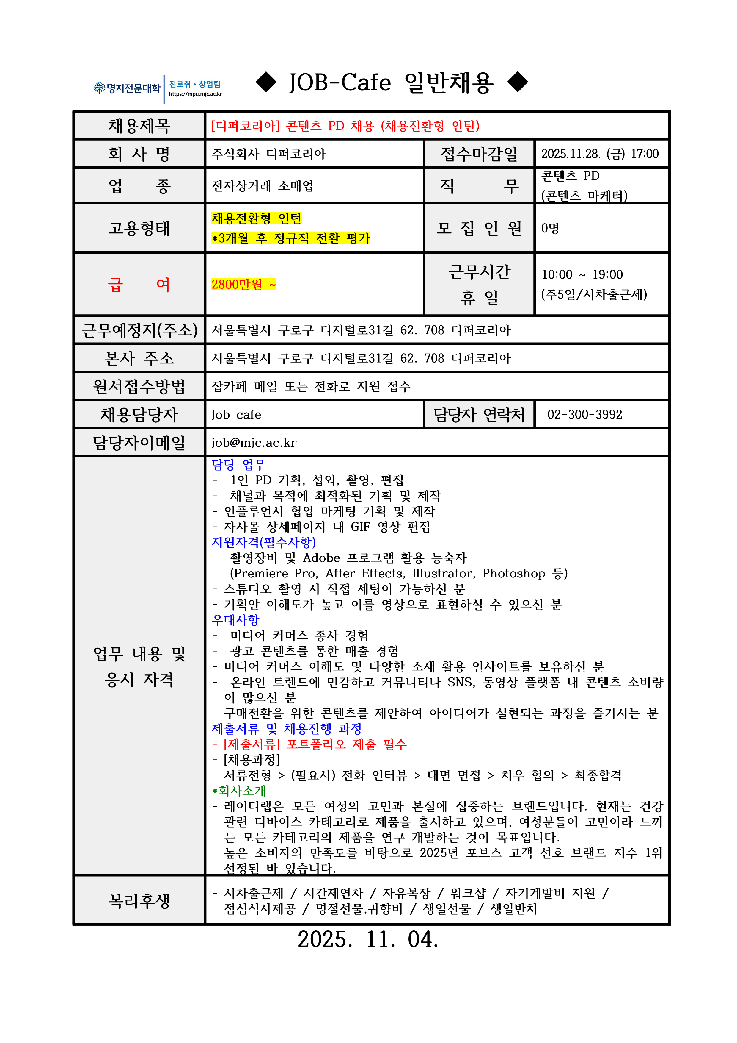 명지전문대학 MYONGJI COLLEGE 취업지원팀 / ◆ JOB-Cafe 추천채용 ◆ / 채용제목 : [디퍼코리아] 콘텐츠 PD 채용 (채용전환형 인턴) / 접수마감일 : 2025.11.28. (금) 17:00 / 회사명: 주식회사 디퍼코리아 / 업종 : 전자상거래 소매업 / 직무 : 콘텐츠 PD(콘텐츠 마케터) / 고용형태 : 채용전환형 인턴*3개월 후 정규직 전환 평가 / 모집인원 : 0명 / 급여 : 2800만원 ~ / 근무시간 휴일 : 10:00 ~ 19:00 (주5일/시차출근제) / 근무예정지(주소) : 서울특별시 구로구 디지털로31길 62. 708 디퍼코리아 / 본사 주소 : 서울특별시 구로구 디지털로31길 62. 708 디퍼코리아 / 원서접수방법 : 잡카페 메일 또는 전화로 지원 접수(확인 후 개별로 지원방법 안내) / 채용담당자 : Job cafe / 담당자 연락처 : 02-300-3992 / 담당자 이메일 : job@mjc.ac.kr / 업무 내용 및 응시 자격 : 담당 업무:- 1인 PD 기획, 섭외, 촬영, 편집 - 채널과 목적에 최적화된 기획 및 제작 - 인플루언서 협업 마케팅 기획 및 제작 - 자사몰 상세페이지 내 GIF 영상 편집 / 지원자격(필수사항) - - 촬영장비 및 Adobe 프로그램 활용 능숙자 (Premiere Pro, After Effects, Illustrator, Photoshop 등) - 스튜디오 촬영 시 직접 세팅이 가능하신 분 - 기획안 이해도가 높고 이를 영상으로 표현하실 수 있으신 분 / 우대 사항: - 미디어 커머스 종사 경험 - 광고 콘텐츠를 통한 매출 경험 - 미디어 커머스 이해도 및 다양한 소재 활용 인사이트를 보유하신 분 - 온라인 트렌드에 민감하고 커뮤니티나 SNS, 동영상 플랫폼 내 콘텐츠 소비량이 많으신 분 - 구매전환을 위한 콘텐츠를 제안하여 아이디어가 실현되는 과정을 즐기시는 분 / 제출서류 및 채용진행 과정: - [제출서류] 포트폴리오 제출 필수 - [채용과정] 서류전형 > (필요시) 전화 인터뷰 > 대면 면접 > 처우 협의 > 최종합격 / *회사소개 - 레이디랩은 모든 여성의 고민과 본질에 집중하는 브랜드입니다. 현재는 건강 관련 디바이스 카테고리로 제품을 출시하고 있으며, 여성분들이 고민이라 느끼는 모든 카테고리의 제품을 연구 개발하는 것이 목표입니다. 높은 소비자의 만족도를 바탕으로 2025년 포브스 고객 선호 브랜드 지수 1위 선정된 바 있습니다. / 복리후생 / - 시차출근제 / 시간제연차 / 자유복장 / 워크샵 / 자기계발비 지원 /점심식사제공 / 명절선물,귀향비 / 생일선물 / 생일반차 / 2025. 11. 04. 