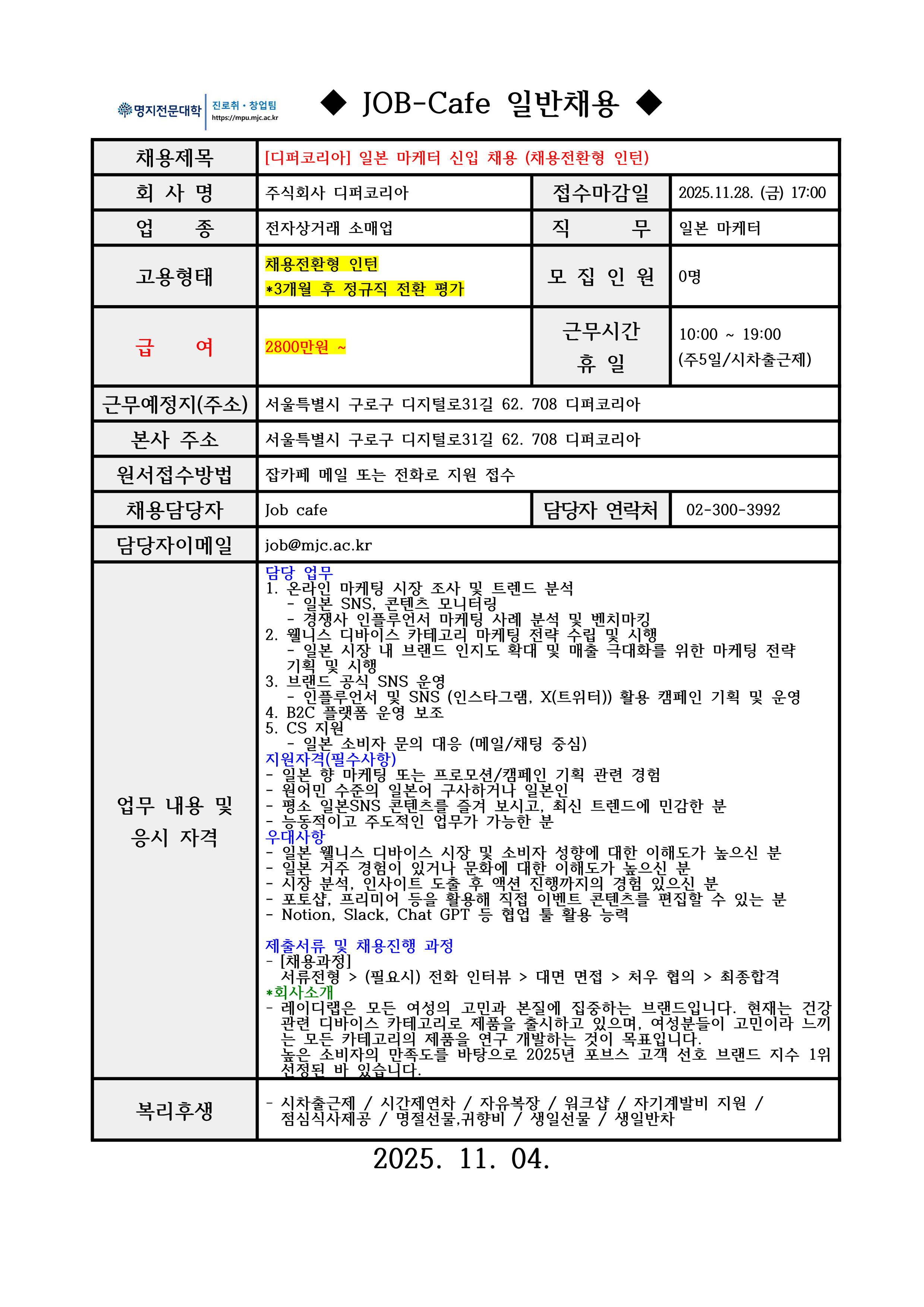 명지전문대학 MYONGJI COLLEGE 취업지원팀 / ◆ JOB-Cafe 추천채용 ◆ / 채용제목 : [디퍼코리아] 콘텐츠 PD 채용 (채용전환형 인턴) / 접수마감일 : 2025.11.28. (금) 17:00 / 회사명: 주식회사 디퍼코리아 / 업종 : 전자상거래 소매업 / 직무 : 일본 마케터 / 고용형태 : 채용전환형 인턴*3개월 후 정규직 전환 평가 / 모집인원 : 0명 / 급여 : 2800만원 ~ / 근무시간 휴일 : 10:00 ~ 19:00 (주5일/시차출근제) / 근무예정지(주소) : 서울특별시 구로구 디지털로31길 62. 708 디퍼코리아 / 본사 주소 : 서울특별시 구로구 디지털로31길 62. 708 디퍼코리아 / 원서접수방법 : 잡카페 메일 또는 전화로 지원 접수(확인 후 개별로 지원방법 안내) / 채용담당자 : Job cafe / 담당자 연락처 : 02-300-3992 / 담당자 이메일 : job@mjc.ac.kr / 업무 내용 및 응시 자격 : 담당 업무:1. 온라인 마케팅 시장 조사 및 트렌드 분석- 일본 SNS, 콘텐츠 모니터링- 경쟁사 인플루언서 마케팅 사례 분석 및 벤치마킹 2. 웰니스 디바이스 카테고리 마케팅 전략 수립 및 시행- 일본 시장 내 브랜드 인지도 확대 및 매출 극대화를 위한 마케팅 전략 기획 및 시행 3. 브랜드 공식 SNS 운영- 인플루언서 및 SNS (인스타그램, X(트위터)) 활용 캠페인 기획 및 운영 4. B2C 플랫폼 운영 보조 5. CS 지원- 일본 소비자 문의 대응 (메일/채팅 중심) / 지원자격(필수사항) - 일본 향 마케팅 또는 프로모션/캠페인 기획 관련 경험 - 원어민 수준의 일본어 구사하거나 일본인 - 평소 일본SNS 콘텐츠를 즐겨 보시고, 최신 트렌드에 민감한 분 - 능동적이고 주도적인 업무가 가능한 분 / 우대 사항:일본 웰니스 디바이스 시장 및 소비자 성향에 대한 이해도가 높으신 분 - 일본 거주 경험이 있거나 문화에 대한 이해도가 높으신 분 - 시장 분석, 인사이트 도출 후 액션 진행까지의 경험 있으신 분 - 포토샵, 프리미어 등을 활용해 직접 이벤트 콘텐츠를 편집할 수 있는 분 - Notion, Slack, Chat GPT 등 협업 툴 활용 능력 / 제출서류 및 채용진행 과정: - [채용과정] 서류전형 > (필요시) 전화 인터뷰 > 대면 면접 > 처우 협의 > 최종합격 / *회사소개 - 레이디랩은 모든 여성의 고민과 본질에 집중하는 브랜드입니다. 현재는 건강 관련 디바이스 카테고리로 제품을 출시하고 있으며, 여성분들이 고민이라 느끼는 모든 카테고리의 제품을 연구 개발하는 것이 목표입니다. 높은 소비자의 만족도를 바탕으로 2025년 포브스 고객 선호 브랜드 지수 1위 선정된 바 있습니다. / 복리후생 / - 시차출근제 / 시간제연차 / 자유복장 / 워크샵 / 자기계발비 지원 /점심식사제공 / 명절선물,귀향비 / 생일선물 / 생일반차 / 2025. 11. 04. 