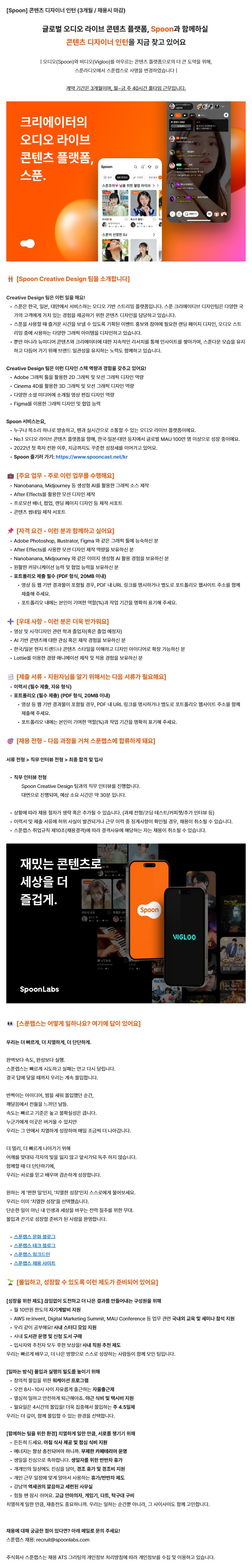 [Spoon]콘텐츠 디자이너 인턴 (3개월 / 채용시 마감) / 글로벌 오디오 ​라이브 ​콘텐츠 ​플랫폼, Spoon과 ​함께하실 콘텐츠 디자이너 인턴을 ​지금 찾고 있어요 / 오디오와 ​비디오를 아우르는 ​콘텐츠 플랫폼으로의 더 ​큰 도약을 ​위해, 스푼라디오에서 ​스푼랩스로 사명을 ​변경하였습니다 / 계약 ​기간은 ​3개월이며, 월~금 주 ​40시간 ​풀타임 ​근무입니다. /    / 🧑‍🤝‍🧑 [Spoon Creative ​Design 팀을 ​소개합니다] / Creative ​Design 팀은 ​이런 일을 ​해요! / ㆍ스푼은 ​한국, 일본, 대만에서 ​서비스하는 오디오 ​기반 스트리밍 플랫폼입니다. 스푼 크리에이티브 디자인팀은 다양한 국가의 고객에게 가치 있는 경험을 제공하기 위한 콘텐츠 디자인을 담당하고 있습니다. / ㆍ스푼을 사용할 때 즐거운 시간을 보낼 수 있도록 기획된 이벤트 홍보와 참여에 필요한 랜딩 페이지 디자인, 오디오 스트리밍 중에 사용하는 다양한 그래픽 아이템을 디자인하고 있습니다. / ㆍ뿐만 아니라 뉴미디어 콘텐츠와 크리에이터에 대한 지속적인 리서치를 통해 인사이트를 쌓아가며, 스푼다운 모습을 유지하고 다듬어 가기 위해 브랜드 일관성을 유지하는 노력도 함께하고 있습니다. /    / Creative Design 팀은 이런 디자인 스택 역량과 경험을 갖추고 있어요! / ㆍAdobe 그래픽 툴을 활용한 2D 그래픽 및 모션 그래픽 디자인 역량 / ㆍCinema 4D를 활용한 3D 그래픽 및 모션 그래픽 디자인 역량  / ㆍ다양한 소셜 미디어에 소개될 영상 편집 디자인 역량 / ㆍFigma를 이용한 그래픽 디자인 및 협업 능력   / Spoon 서비스는요, / ㆍ누구나 ​목소리 ​하나로 방송하고, 팬과 ​실시간으로 소통할 ​수 있는 오디오 라이브 플랫폼이에요. / ㆍNo.1 오디오 라이브 콘텐츠 플랫폼을 향해, 한국·일본·대만 등지에서 글로벌 MAU 100만 명 이상으로 성장 중이에요. / ㆍ2022년 첫 흑자 전환 이후, 지금까지도 꾸준한 성장세를 이어가고 있어요. / ㆍSpoon 즐기러 가기: https://www.spooncast.net/kr /     / 💼 [주요 업무 - 주로 이런 업무를 수행해요]  / ㆍNanobanana, Midjourney 등 생성형 AI를 활용한 그래픽 소스 제작 / ㆍAfter Effects를 활용한 모션 디자인 제작 / ㆍ프로모션 배너, 팝업, 랜딩 페이지 디자인 등 제작 서포트 / ㆍ콘텐츠 썸네일 제작 서포트 /   / 📌 [자격 요건 - 이런 분과 함께하고 싶어요]  / ㆍAdobe Photoshop, Illustrator, Figma 와 같은 그래픽 툴에 능숙하신 분  / ㆍAfter Effects를 사용한 모션 디자인 제작 역량을 보유하신 분  / ㆍNanobanana, Midjourney 와 같은 이미지 생성형 AI 활용 경험을 보유하신 분  / ㆍ원활한 커뮤니케이션 능력 및 협업 능력을 보유하신 분  / ㆍ포트폴리오 제출 필수 (PDF 형식, 20MB 이내)  / - 영상 등 웹 기반 결과물이 포함될 경우, PDF 내 URL 링크를 명시하거나 별도로 포트폴리오 웹사이트 주소를 함께 제출해 주세요. / - 포트폴리오 내에는 본인이 기여한 역할(%)과 작업 기간을 명확히 표기해 주세요.   ➕ [우대 사항 - 이런 분은 더욱 반가워요]  / ㆍ영상 및 시각디자인 관련 학과 졸업자(혹은 졸업 예정자)  / ㆍAI 기반 콘텐츠에 대한 관심 혹은 제작 경험을 보유하신 분  / ㆍ한국/일본 현지 트렌드나 콘텐츠 스타일을 이해하고 디자인 아이디어로 확장 가능하신 분  / ㆍLottie를 이용한 경량 애니메이션 제작 및 적용 경험을 보유하신 분 /     / 📑 [제출 서류] 지원자님을 잘 알기 위해서는 다음과 같은 서류가 필요해요  / ㆍ이력서 (필수 제출, 자유 형식)  / ㆍ포트폴리오 (필수 제출) (PDF 형식, 20MB 이내)  / - 영상 등 웹 기반 결과물이 포함될 경우, PDF 내 URL 링크를 명시하거나 별도로 포트폴리오 웹사이트 주소를 함께 제출해 주세요.  / - 포트폴리오 내에는 본인이 기여한 역할(%)과 작업 기간을 명확히 표기해 주세요.    / 🎯 [채용 전형 - 다음 과정을 거쳐 스푼랩스에 합류하게 돼요] / 서류 전형 > 직무 인터뷰 전형 > 최종 합격 및 입사  / ㆍ직무 인터뷰 전형 / - Spoon Creative Design 팀과의 직무 인터뷰를 진행합니다. / - 대면으로 진행되며, 예상 소요 시간은 약 30분 입니다.   /ㆍ상황에 따라 채용 절차가 생략 혹은 추가될 수 있습니다. (과제 전형/코딩 테스트/커피챗/추가 인터뷰 등) / ㆍ이력서 및 제출 서류에 허위 사실이 발견되거나 근무 이력 중 징계사항이 확인될 경우, 채용이 취소될 수 있습니다. / ㆍ스푼랩스 취업규칙 제10조(채용결격)에 따라 결격사유에 해당하는 자는 채용이 취소될 수 있습니다. /     / 재밌는 콘텐츠로 세상을 더 즐겁게. / Spoon - VIGLOO / SpoonLabs /      / 👀 [스푼랩스는 어떻게 일하나요? 여기에 답이 있어요] / 우리는 더 빠르게, 더 치열하게, 더 단단하게. /   / 완벽보다 속도, 완성보다 실행. / 스푼랩스는 빠르게 시도하고 실패는 안고 다시 달립니다. / 결국 답에 닿을 때까지 우리는 계속 몰입합니다. /   반짝이는 아이디어, 밤을 새워 몰입했던 순간, / 깨달음에서 전율을 느끼던 날들. / 속도는 빠르고 기준은 높고 불확실성은 큽니다. / 누군가에게 이곳은 버거울 수 있지만 / 우리는 그 안에서 치열하게 성장하며 매일 조금씩 더 나아갑니다. /   더 멀리, 더 빠르게 나아가기 위해 / 어깨를 맞대되 각자의 빛을 잃지 않고 앞서가되 독주 하지 않습니다. / 함께할 때 더 단단하기에, / 우리는 서로를 믿고 배우며 겸손하게 성장합니다. /  원하는 게 ‘편한 일’인지, ‘치열한 성장’인지 스스로에게 물어보세요. / 우리는 이미 ‘치열한 성장’을 선택했습니다. / 단순한 일이 아닌 내 인생과 세상을 바꾸는 전력 질주를 위한 무대. / 몰입과 끈기로 성장할 준비가 된 사람을 환영합니다. /   ㆍ스푼랩스 문화 블로그(링크) / ㆍ스푼랩스 테크 블로그(링크) /ㆍ스푼랩스 링크드인(링크) / ㆍ스푼랩스 채용 사이트 /    🌱 [몰입하고, 성장할 수 있도록 이런 제도가 준비되어 있어요] /   [성장을 위한 제도] 끊임없이 도전하고 더 나은 결과를 만들어내는 구성원을 위해 / ㆍ월 10만원 한도의 자기계발비 지원 / ㆍAWS re:Invent, Digital Marketing Summit, MAU Conference 등 업무 관련 국내외 교육 및 세미나 참석 지원 / ㆍ우리 같이 공부해요! 사내 스터디 모임 지원 / ㆍ사내 도서관 운영 및 신청 도서 구매 / ㆍ입사자와 추천자 모두 후한 보상을! 사내 직원 추천 제도 / ㆍ우리는 빠르게 배우고, 더 나은 방향으로 스스로 성장하는 사람들이 함께 모인 팀입니다. /   [일하는 방식] 몰입과 실행의 밀도를 높이기 위해 / ㆍ창의적 몰입을 위한 워케이션 프로그램 / ㆍ오전 8시~10시 사이 자유롭게 출근하는 자율출근제 / ㆍ열심히 일하고 안전하게 퇴근해야죠. 야근 식비 및 택시비 지원 / ㆍ월요일은 4시간의 몰입을! 더욱 집중해서 몰입하는 주 4.5일제 / 우리는 더 깊이, 함께 몰입할 수 있는 환경을 선택합니다. /   [함께하는 팀을 위한 환경] 치열하게 일한 만큼, 서로를 챙기기 위해 / ㆍ든든히 드세요. 아침 식사 제공 및 점심 식비 지원 / ㆍ에너지는 항상 충전되어야 하니까. 무제한 카페테리아 운영 / ㆍ생일을 진심으로 축하합니다. 생일자를 위한 반반차 휴가 / ㆍ개개인의 일상에도 진심을 담아, 경조 휴가 및 경조비 지원 / ㆍ개인 근무 일정에 맞게 알아서 사용하는 휴가/반반차 제도 / ㆍ강남역 역세권의 깔끔하고 세련된 사무실 / ㆍ힘들 땐 잠시 쉬어요. 고급 안마의자, 게임기, 다트, 탁구대 구비 / ㆍ치열하게 일한 만큼, 재충전도 중요하니까. 우리는 일하는 순간뿐 아니라, 그 사이사이도 함께 고민합니다. /   채용에 대해 궁금한 점이 있다면? 아래 메일로 문의 주세요! / 스푼랩스 채용: recruit@spoonlabs.com /   주식회사 스푼랩스는 채용 ATS 그리팅의 개인정보 처리방침에 따라 개인정보를 수집 및 이용하고 있습니다.