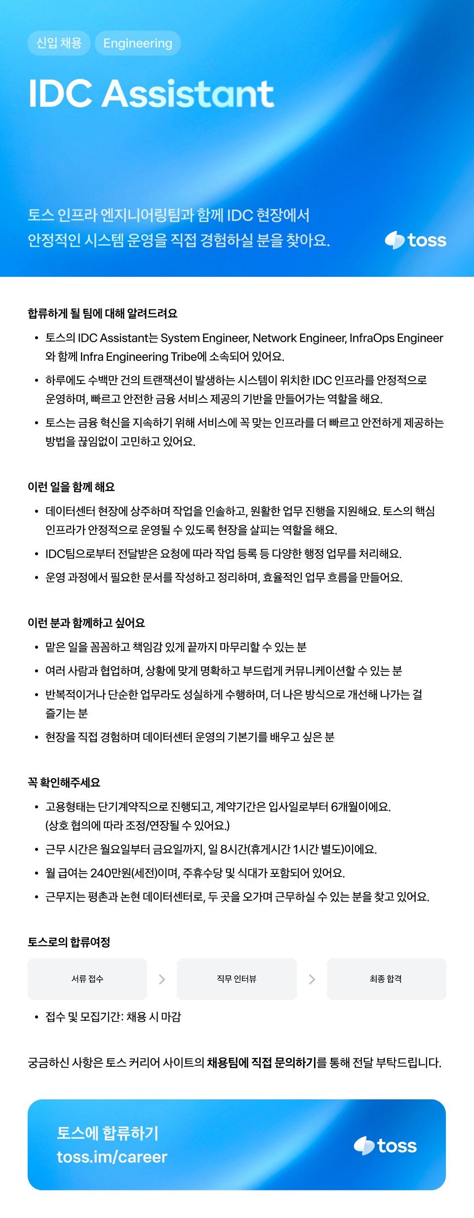 신입 채용 / Engineering / IDC Assistant / 토스 인프라 엔지니어링팀과 함께 IDC 현장에서 안정적인 시스템 운영을 직접 경험하실 분을 찾아요. / TOSS / 합류하게 될 팀에 대해 알려드려요 / ㆍ토스의 IDC Assistant는 System Engineer, Network Engineer, InfraOps Engineer와 함께 Infra Engineering Tribe에 소속되어 있어요. / ㆍ하루에도 수백만 건의 트랜잭션이 발생하는 시스템이 위치한 IDC 인프라를 안정적으로 운영하며, 빠르고 금융 혁신을 지속하기 위해 서비스에 꼭 맞는 인프라를 더 빠르고 안전하게 제공하는 방법을 끊임없이 고민하고 있어요. / 이런 일을 함께해요 / ㆍ데이터센터 현장에 상주하며 작업을 인솔하고, 원활한 업무 진행을 지원해요. 토스의 핵심 인프라가 안정적으로 운영될 수 있도록 현장을 살피는 역할을 해요. / ㆍIDC 팀으로부터 전달받은 요청에 따라 작업 등록 등 다양한 행정업무를 처리해요. / ㆍ운영 과정에서 필요한 문서를 작성하고 정리하며, 효율적인 업무 흐름을 만들어요. / 이런 분과 함께하고 싶어요 / ㆍ많은 일을 꼼꼼하고 책임감 있게 끝까지 마무리할 수 있는 분 / ㆍ여러 사람과 협업하며, 상황에 맞게 명확하고 부드럽게 커뮤니케이션할 수 있는 분 / ㆍ반복적이거나 단순한 업무라도 성실하게 수행하며, 더 나은 방식으로 개선해 나가는 걸 즐기는 분 / ㆍ현장을 직접 경험하며 데이터센터 운영의 기본기를 배우고 싶은 분 / 꼭 확인해 주세요 / ㆍ고용형태는 단기계약직으로 진행되고, 계약기간은 입사일로부터 6개월이에요. (상호 협의에 따라 조정/연장될 수 있어요.) / ㆍ근무 시간은 월요일부터 금요일까지, 일 8시간(휴게시간 1시간 별도)이에요. / ㆍ월 급여는 240만원(세전)이며, 주휴수당 및 식대가 포함되어 있어요. / 근무지는 평촌과 논현 데이터센터로, 두 곳을 오가며 근무하실 수 있는 분을 찾고 있어요. / 토스로의 합류 여정 / 서류접수 → 직무 인터뷰 → 최종 합격 / ㆍ접수 및 모집기간: 채용 시 마감 / 궁금하신 사항은 토스 커리어 사이트의 채용팀에 직접 문의하기를 통해 전달 부탁드립니다. / 토스에 합류하기 / toss.im/career / toss