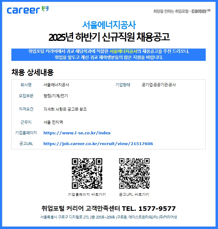 서울에너지공사 2025년 하반기 신규직원 채용공고 / 취업포털 커리어에서 귀교 해당학과에 적합한 서울에너지공사의 채용공고를 추천 드리오니, 취업을 앞두고 계신 귀교 재학생분들의 많은 지원을 바랍니다. / 채용 상세내용 회사명서울에너지공사기업형태공기업·공공기관·공사 모집부문 행정/기계/전기 자격요건 자세한 사항은 공고문 참조 / 근무지 / 서울 전지역 기업홈페이지https://www.i-se.co.kr/index 공고 / URLhttps://job.career.co.kr/recruit/view/21517606 기업홈페이지 바로가기공고URL / 바로가기 취업포털 커리어 고객만족센터 TEL. 1577-9577 서울특별시 구로구 디지털로 273, 2층 205호~209호 (구로동, 에이스트윈타워2차) (주)커리어넷 