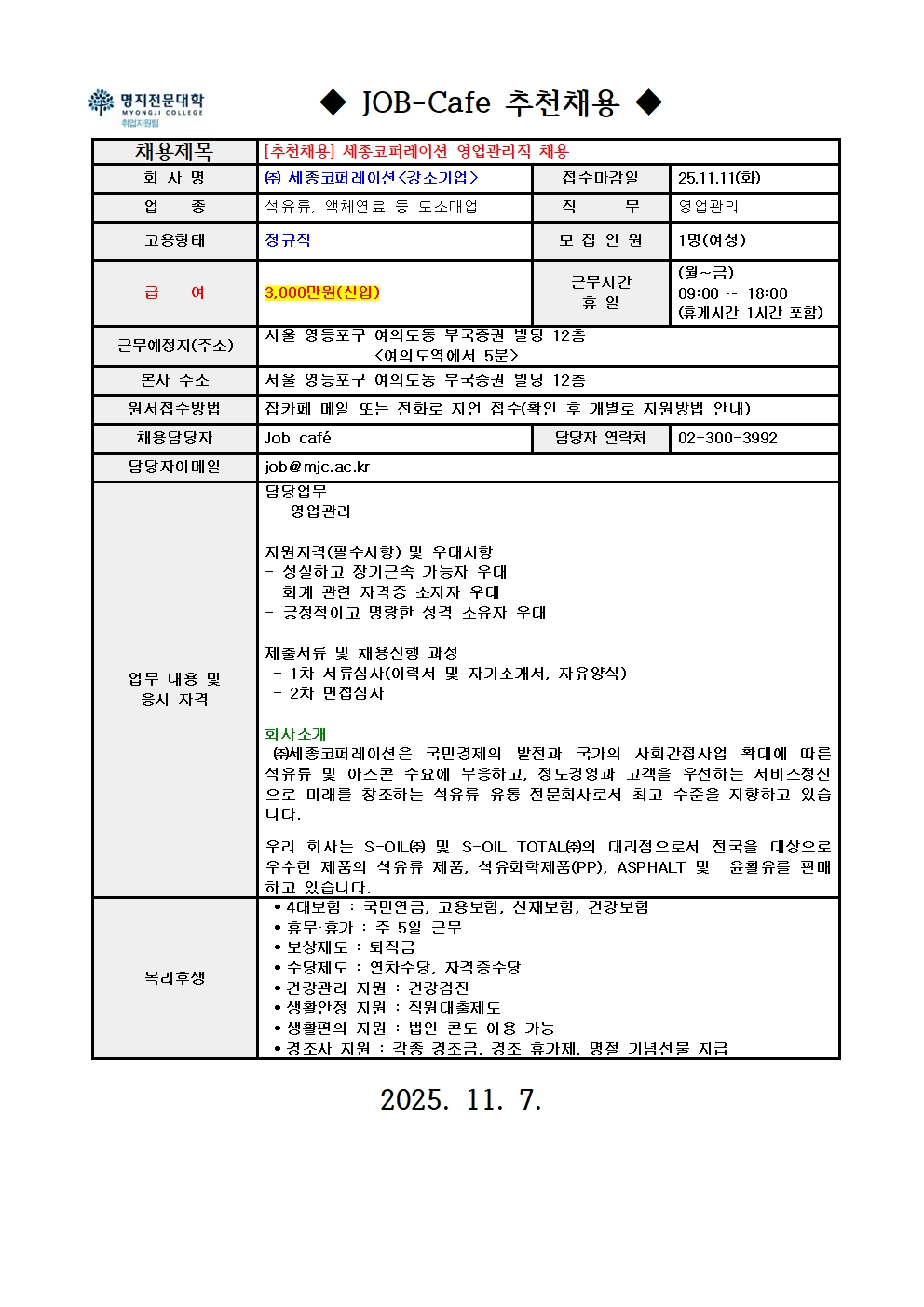  채용제목 / [추천채용] 세종코퍼레이션 영업관리직 채용 / 회 사 명 / ㈜ 세종코퍼레이션<강소기업> / 접수마감일 / 25.11.11(화) / 업 종 / 석유류, 액체연료 등 도소매업 / 직 무 / 영업관리 / 고용형태 / 정규직 / 모 집 인 원 / 1명(여성) / 급 여 / 3,000만원(신입) 근무시간 / 휴 일 / (월~금) / 09:00 ~ 18:00 / (휴게시간 1시간 포함) / 근무예정지(주소) / 서울 영등포구 여의도동 부국증권 빌딩 12층 / <여의도역에서 5분> / 본사 주소 / 서울 영등포구 여의도동 부국증권 빌딩 12층 / 원서접수방법 / 잡카페 메일 또는 전화로 지언 접수(확인 후 개별로 지원방법 안내) / 채용담당자 / Job café / 담당자 연락처 / 02-300-3992 / 담당자이메일 / job@mjc.ac.kr / 업무 내용 및 / 응시 자격 / 담당업무 / - 영업관리 / 지원자격(필수사항) 및 우대사항 / - 성실하고 장기근속 가능자 우대 / - 회계 관련 자격증 소지자 우대 / - 긍정적이고 명랑한 성격 소유자 우대 / 제출서류 및 채용진행 과정 / - 1차 서류심사(이력서 및 자기소개서, 자유양식) / - 2차 면접심사 / 회사소개 / ㈜세종코퍼레이션은 국민경제의 발전과 국가의 사회간접사업 확대에 따른 석유류 및 아스콘 수요에 부응하고, 정도경영과 고객을 우선하는 서비스정신 으로 미래를 창조하는 석유류 유통 전문회사로서 최고 수준을 지향하고 있습 니다. / 우리 회사는 S-OIL㈜ 및 S-OIL TOTAL㈜의 대리점으로서 전국을 대상으로 우수한 제품의 석유류 제품, 석유화학제품(PP), ASPHALT 및 윤활유를 판매하고 있습니다. /복리후생 • 4대보험 : 국민연금, 고용보험, 산재보험, 건강보험 / • 휴무·휴가 : 주 5일 근무 / • 보상제도 : 퇴직금 / • 수당제도 : 연차수당, 자격증수당 / • 건강관리 지원 : 건강검진 / • 생활안정 지원 : 직원대출제도 / • 생활편의 지원 : 법인 콘도 이용 가능 / • 경조사 지원 : 각종 경조금, 경조 휴가제, 명절 기념선물 지급 