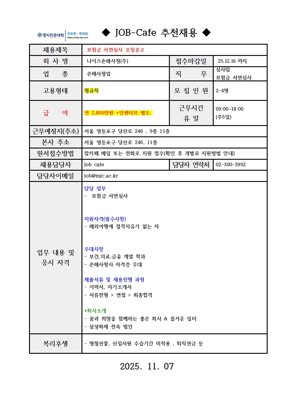 ◆ JOB-Cafe 추천채용 ◆ / 채용제목 / 보험금 서면심사 모집공고 / 회 사 명 / 나이스손해사정(주) / 접수마감일 /  25.12.16 까지  / 업    종 /  손해사정업 / 직      무 / 심사팀 / 보험금 서면심사 / 고용형태 / 정규직 / 모 집 인 원 / 2-4명 / 급    여 / 연 2,800만원 +인센티브 별도  근무시간  / 휴 일 / 09:00~18:00 / (주5일) / 근무예정지(주소) / 서울 영등포구 당산로 246 , 9층 11층 / 본사 주소 / 서울 영등포구 당산로 246, 11층 / 원서접수방법 / 잡카페 메일 또는 전화로 지원 접수(확인 후 개별로 지원방법 안내) / 채용담당자 / Job cafe / 담당자 연락처 02-300-3992 / 담당자이메일 / job@mjc.ac.kr / 업무 내용 및  / 응시 자격 / 담당 업무 / -  보험금 서면심사  / 지원자격(필수사항) / - 해외여행에 결격사유가 없는 자   / 우대사항 / - 보건,의료,금융 계열 학과  / - 손해사정사 자격증 우대  / 제출서류 및 채용진행 과정 / - 이력서, 자기소개서 / - 서류전형 > 면접 > 최종합격 / *회사소개 / - 꿈과 희망을 함께하는 좋은 회사 & 즐거운 일터 / - 삼성화재 전속 법인 / 복리후생 / - 명절선물, 신입사원 수습기간 미적용 , 퇴직연금 등 / 2025. 11. 07  