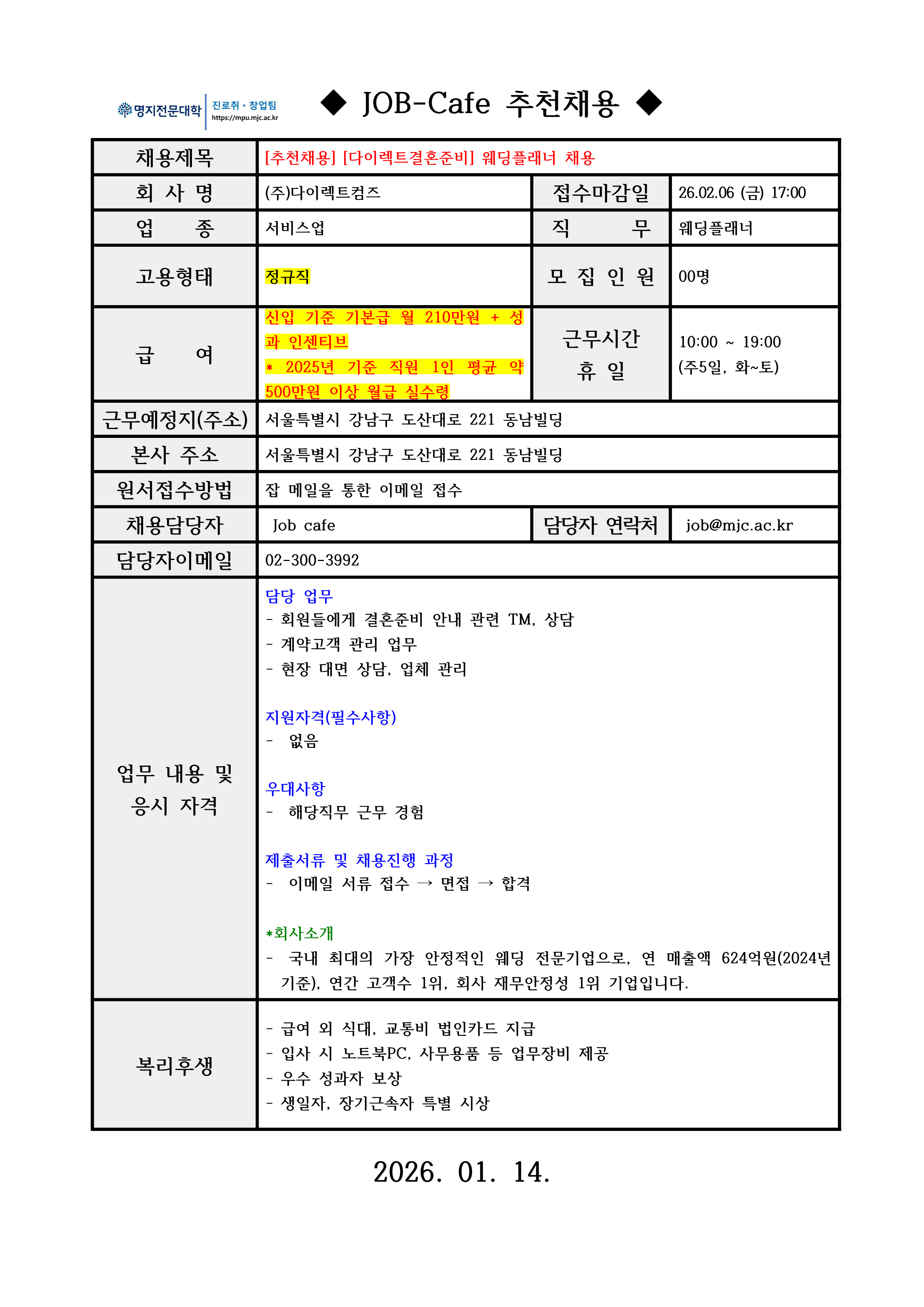 명지전문대학 MYONGJI COLLEGE 취업지원팀 / ◆ JOB-Cafe 추천채용 ◆ / 채용제목 :[추천채용] [다이렉트결혼준비] 웨딩플래너 채용 / 접수마감일 : 26.02.06 (금) 17:00 / 회사명: ㈜우리인슈맨라이프 / 업종 : 서비스업 / 모집인원 : 00명 / 급여 : 신입 기준 기본급 월 210만원 + 성과 인센티브 * 2025년 기준 직원 1인 평균 약 500만원 이상 월급 실수령 / 근무시간 휴일 : 10:00 ~ 19:00 (주5일, 화~토) / 근무예정지(주소) : 서울특별시 강남구 도산대로 221 동남빌딩 / 본사 주소 : 서울특별시 강남구 도산대로 221 동남빌딩 / 원서접수방법 : 잡 메일을 통한 이메일 접수 / 채용담당자 : Job cafe / 담당자 연락처 : 02-300-3992 / 담당자 이메일 : job@mjc.ac.kr / 담당 업무 /- 회원들에게 결혼준비 안내 관련 TM, 상담 - 계약고객 관리 업무 - 현장 대면 상담, 업체 관리 / 지원자격 /- 없음 / 우대사항 / - 해당직무 근무 경험 / 제출서류 및 채용 진행 과정/- 이메일 서류 접수 → 면접 → 합격 /회사소개/- 국내 최대의 가장 안정적인 웨딩 전문기업으로, 연 매출액 624억원(2024년 기준), 연간 고객수 1위, 회사 재무안정성 1위 기업입니다. / 복리후생 / - 급여 외 식대, 교통비 법인카드 지급 - 입사 시 노트북PC, 사무용품 등 업무장비 제공 - 우수 성과자 보상 - 생일자, 장기근속자 특별 시상 