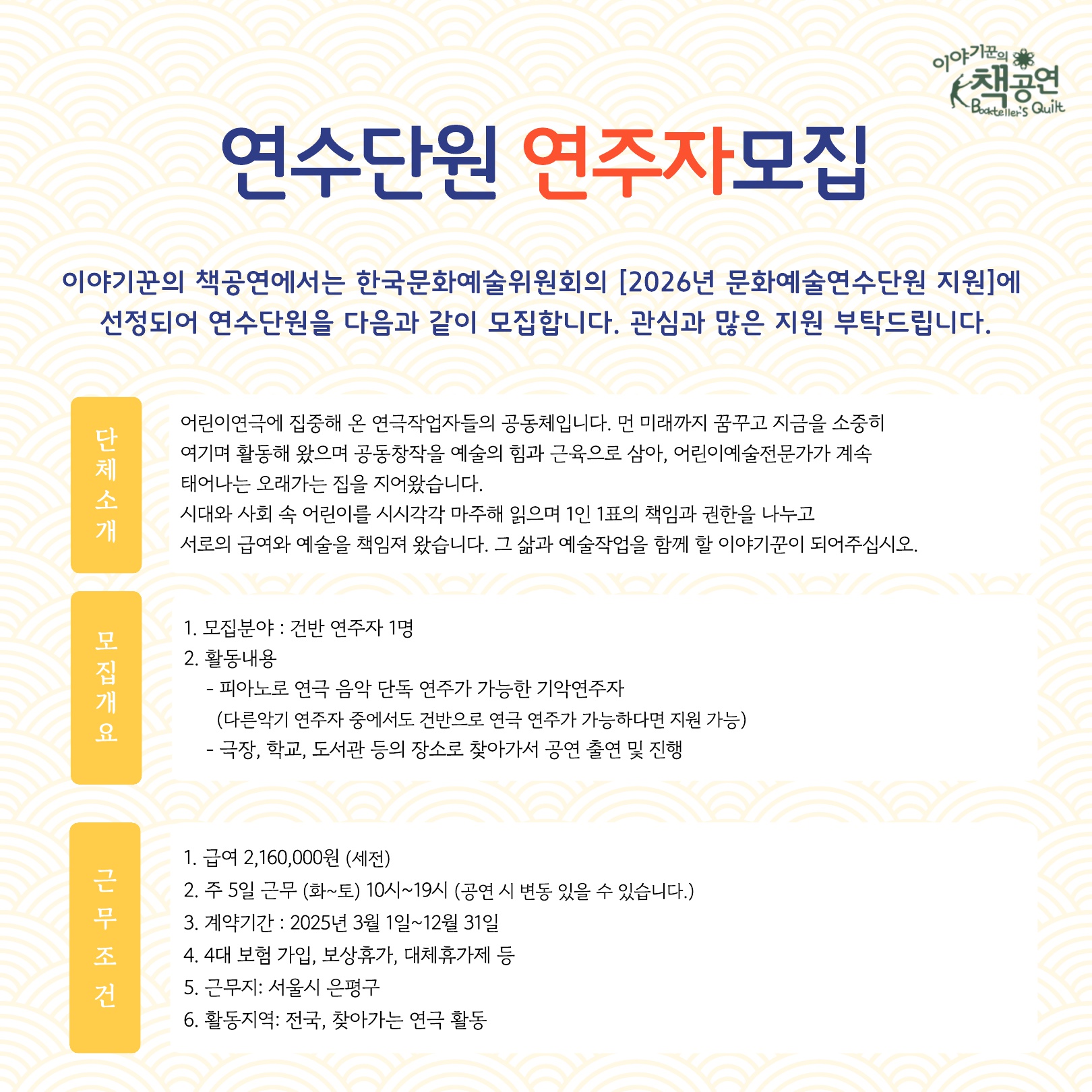 이야기꾼의 책공연 Bookteller`s Quilt / 연수단원 연주자 모집 / 이야기꾼의 책공연에서는 한국문화예술위원회의 [2026년 문화예술연수단원 지원]에 선정되어 연수단원을 다음과 같이 모집합니다. 관심과 많은 지원 부탁드립니다. / 단체소개: 어린이연극에 집중해 온 연극작업자들의 공동체입니다. 먼 미래까지 꿈꾸고 지금을 소중히 여기며 활동해 왔으며 공동창작을 예술의 힘과 근육으로 삼아, 어린이예술전문가가 계속 태어나는 오래가는 집을 지어왔습니다. 시대와 사회 속 어린이를 시시각각 마주해 읽으며 1인 1표의 책임과 권한을 나누고 서로의 급여와 예술을 책임져 왔습니다. 그 삶과 예술작업을 함께 할 이야기꾼이 되어주십시오. / 모집개요: 1. 모집분야: 건반 연주자 1명 / 2. 활동 내용: - 피아노로 연극 음악 단독 연주가 가능한 기악연주자 (다른악기 연주자 중에서도 건반으로 연극 연주가 가능하다면 지원 가능) / - 극장, 학교, 도서관 등의 장소로 찾아가서 공연 출연 및 진행 / 근무조건: 1. 급여 2,160,000원 (세전) / 2. 주 5일 근무 (화~토) 10시~19시 (공연 시 변동 있을 수 있습니다.) / 3. 계약기간: 2025년 3월 1일~12월 31일 / 4. 4대 보험 가입, 보상휴가, 대체휴가제 등 / 5. 근무지: 서울시 은평구 / 6. 활동지역: 전국, 찾아가는 연극 활동 