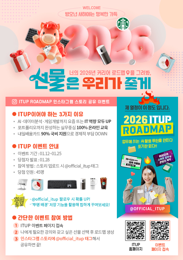 WELCOME / 병오년 새해에는 행복만 가득 / 너의 2026년 커리어 로드맵을 그려봐, 선물은 우리가 줄게 / ITUP ROADMAP 인스타그램 스토리 공유 이벤트 / ●ITUP이어야 하는 3가지 이유 / ㆍAI·데이터분석·게임개발까지 요즘 뜨는 IT 역량 모두 UP / ㆍ포트폴리오까지 완성하는 실무중심 100% 온라인 교육 / ㆍ내일배움카드 90% 국비 지원으로 경제적 부담 DOWN  / ●ITUP 이벤트 안내 / ㆍ이벤트 기간: 01.12~01.25 / ㆍ당첨자 발표: 01.28 / 참여방법: 스토리 업로드 시 @official_itup 태그 / ㆍ당첨인원: 45명 / 꿀팁: - @official_itup 팔로우 시 확률 UP! / -'투명배경'저장 기능을 활용해 힙하게 꾸며보세요! / ●간단한 이벤트 참여 방법 / ①ITUP이벤트 페이지 접속 / ②나에게 피룡한 강의와 갖고싶은 선물 선택 후 로드맵 생성 / ③인스타그램 스토리에 @official_itup 태그해서 공유하면 끝! / 제 열정이 이 정도입니다. / 2026 ITUP ROADMAP / 업무에 쓰는 AI 활용 루틴을 만든다 포기란 없다!! / @OFFICAIL_ITUP / ITUP 홈페이지 / 이벤트 페이지 접속