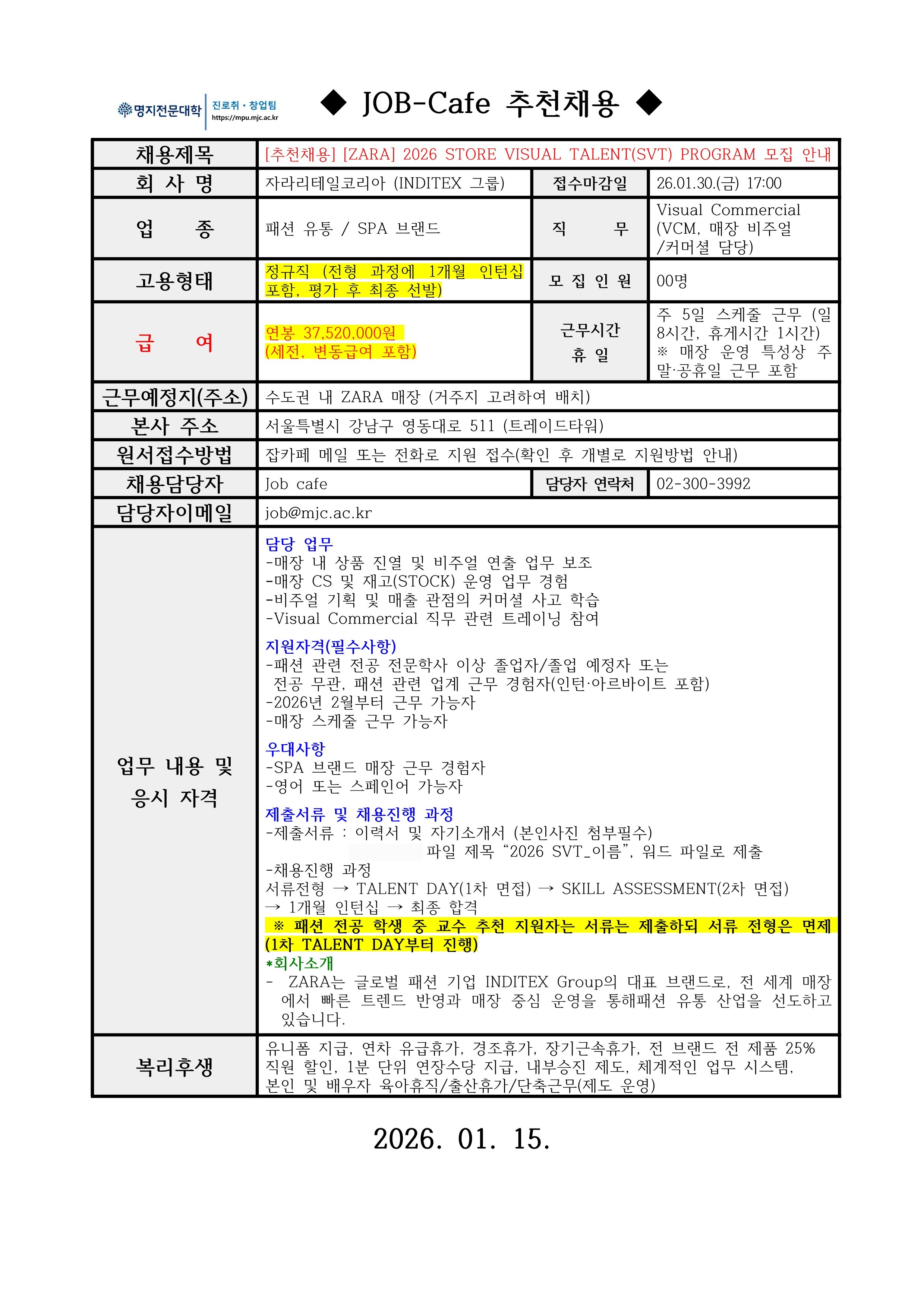 명지전문대학 MYONGJI COLLEGE 취업지원팀 / ◆ JOB-Cafe 추천채용 ◆ / 채용제목 : [추천채용] [ZARA] 2026 STORE VISUAL TALENT(SVT) PROGRAM 모집 안내 / 접수마감일 : 26.01.30.(금) 17:00 / 회사명: 자라리테일코리아 (INDITEX 그룹) / 업종 : 패션 유통 / SPA 브랜드 / 직무 : Visual Commercial (VCM, 매장 비주얼/커머셜 담당) / 고용형태 : 정규직 (전형 과정에 1개월 인턴십 포함, 평가 후 최종 선발) / 모집인원 : 00명 / 급여 : 연봉 37,520,000원 (세전, 변동급여 포함) / 근무시간 휴일 :주 5일 스케줄 근무 (일 8시간, 휴게시간 1시간)※ 매장 운영 특성상 주말·공휴일 근무 포함 / 근무예정지(주소) : 수도권 내 ZARA 매장 (거주지 고려하여 배치) / 본사 주소 : 잡카페 메일 또는 전화로 지원 접수(확인 후 개별로 지원방법 안내) / 원서접수방법 : 잡카페 메일 또는 전화로 지원 접수(확인 후 개별로 지원방법 안내) / 채용담당자 : Job cafe / 담당자 연락처 : 02-300-3992 / 담당자 이메일 : job@mjc.ac.kr / 업무 내용 및 응시 자격 : 담당 업무/ -매장 내 상품 진열 및 비주얼 연출 업무 보조 / -매장 CS 및 재고(STOCK) 운영 업무 경험 / -비주얼 기획 및 매출 관점의 커머셜 사고 학습 / -Visual Commercial 직무 관련 트레이닝 참여 / 지원자격(필수사항) / -패션 관련 전공 전문학사 이상 졸업자/졸업 예정자 또는 전공 무관, 패션 관련 업계 근무 경험자(인턴·아르바이트 포함) / -2026년 2월부터 근무 가능자 / -매장 스케줄 근무 가능자 / 우대사항 / -SPA 브랜드 매장 근무 경험자 / -영어 또는 스페인어 가능자 / 제출서류 및 채용진행 과정 / -제출서류 : 이력서 및 자기소개서 (본인사진 첨부필수) / 파일 제목 “2026 SVT_이름”, 워드 파일로 제출 / -채용진행 과정 / 서류전형 → TALENT DAY(1차 면접) → SKILL ASSESSMENT(2차 면접)→ 1개월 인턴십 → 최종 합격 ※ 패션 전공 학생 중 교수 추천 지원자는 서류는 제출하되 서류 전형은 면제 (1차 TALENT DAY부터 진행) / *회사소개 / - ZARA는 글로벌 패션 기업 INDITEX Group의 대표 브랜드로, 전 세계 매장에서 빠른 트렌드 반영과 매장 중심 운영을 통해패션 유통 산업을 선도하고 있습니다. / / 복리후생 / 유니폼 지급, 연차 유급휴가, 경조휴가, 장기근속휴가, 전 브랜드 전 제품 25% 직원 할인, 1분 단위 연장수당 지급, 내부승진 제도, 체계적인 업무 시스템, 본인 및 배우자 육아휴직/출산휴가/단축근무(제도 운영) / 2026. 01. 15.