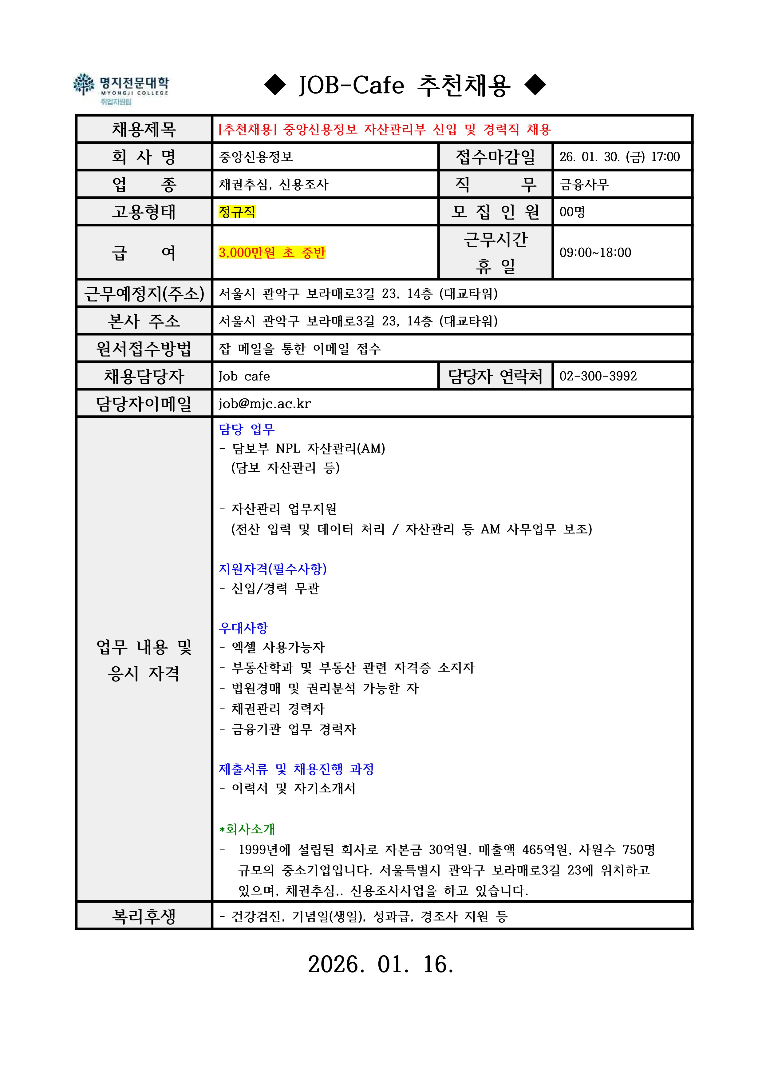 명지전문대학 MYONGJI COLLEGE 취업지원팀 / ◆ JOB-Cafe 추천채용 ◆ / 채용제목 : [추천채용] 중앙신용정보 자산관리부 신입 및 경력직 채용 / 접수마감일 : 26. 01. 30. (금) 17:00 / 회사명: 중앙신용정보 / 업종 : 채권추심, 신용조사 / 직무 : 금융사무 / 고용형태 : 정규직 / 모집인원 : 00명 / 급여 : 3,000만원 초 중반 / 근무시간 휴일 : 09:00~18:00 / 근무예정지(주소) : 서울시 관악구 보라매로3길 23, 14층 (대교타워) / 본사 주소 : 서울시 관악구 보라매로3길 23, 14층 (대교타워) / 원서접수방법 : 잡카페 메일 또는 전화로 지원 접수(확인 후 개별로 지원방법 안내) / 채용담당자 : Job cafe / 담당자 연락처 : 02-300-3992 / 담당자 이메일 : job@mjc.ac.kr / 업무 내용 및 응시 자격 : 담당 업무 / - 담보부 NPL 자산관리(AM) / (담보 자산관리 등) / - 자산관리 업무지원 / (전산 입력 및 데이터 처리/자산관리 등 AM 사무업무 보조) / 지원자격(필수사항) / - 신입/경력 무관 / 우대사항 / - 엑셀 사용가능자 / - 부동산학과 및 부동산 관련 자격증 소지자 / - 법원경매 및 권리분석 가능한 자 / - 채권관리 경력자 / - 금융기관 업무 경력자 / 제출서류 및 채용진행 과정 / - 이력서 및 자기소개서 / *회사소개 / - 1999년에 설립된 회사로 자본금 30억원, 매출액 465억원, 사원수 750명 규모의 중소기업입니다. 서울특별시 관악구 보라매로3길 23에 위치하고 있으며, 채권추심, 신용조사사업을 하고 있습니다. / 복리후생 / - 건강검진, 기념일(생일), 성과급, 경조사 지원 등 / 2026. 01. 16. 