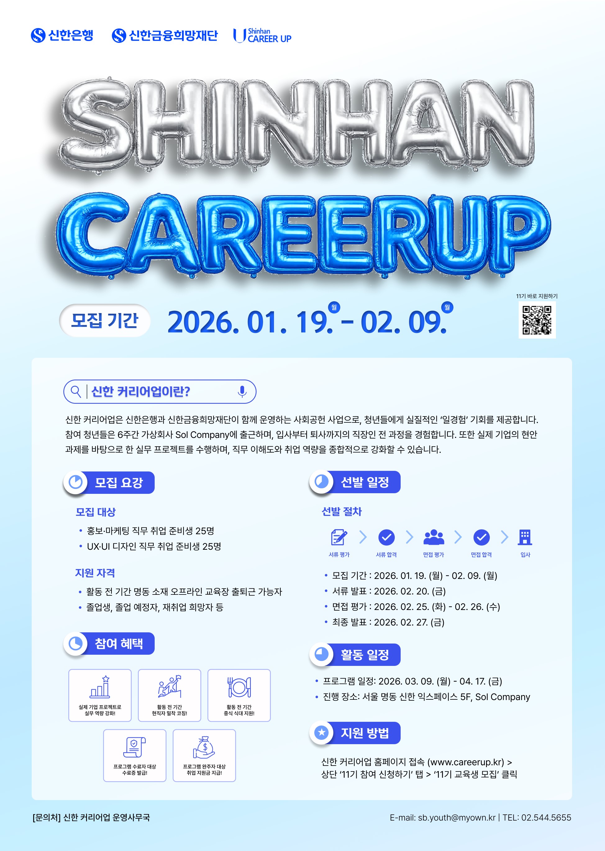 신한은행 / 신한금융희망재단 / Shinhan CAREER UP / SHINHAN CAREERUP / 모집 기간: 2026. 01. 19. 월 - 02. 09. 월 / 신한 커리어 업이란? / 신한 커리어업은 신한은행과 신한금융희망재단이 함께 운영하는 사회공헌 사업으로, 청년들에게 실질적인 '일경험' 기회를 제공합니다. 참여 청년들은 6주간 가상회사 Sol Company에 출근하며, 입사부터 퇴사까지의 직장인 전 과정을 경험합니다. 또한 실제 기업의 현안 과제를 바탕으로 한 실무 프로젝트를 수행하며, 직무 이해도와 취업 역량을 종합적으로 강화할 수 있습니다. / 모집 요강 / 모집 대상 ㆍ홍보·마케팅 직무 취업 준비생 25명 / ㆍUX·UI 디자인 직무 취업 준비생 25명 / 지원 자격 / ㆍ활동 전 기간 명동 소재 오프라인 교육장 출퇴근 가능자 / ㆍ졸업생, 졸업 예정자, 재취업 희망자 등 / 참여 혜택 / ㆍ실제 기업 프로젝트로 실무 역량 강화! / ㆍ활동 전 기간 현직자 밀착 코칭! / ㆍ활동 전 기간 중식 식대 지원! / ㆍ프로그램 수료자 대상 수료증 발급! / ㆍ 프로그램 완주자 대상 취업 지원금 지급! /  선발일정 / 선발 절차 / 서류 평가 > 서류 합격 > 면접 평가 > 면접 합격 > 입사 / ㆍ모집기간: 2026. 01. 19. (월) - 02. 09. (월) / ㆍ서류 발표: 2026. 02. 20. (금) / ㆍ면접 평가: 2026. 02. 25. (화) - 02. 26. (수) / ㆍ최종 발표: 2026. 02. 27. (금) / 활동 일정 / ㆍ프로그램 일정: 2026. 03. 09. (월) - 04. 17. (금) / 지원방법 / 신한 커리어업 홈페이지 접속 (www.careerup.kr) > 상단 '11기 참여 신청하기' 탭 > '11기 교육생 모집' 클릭 / [문의처] 신한 커리어업 운영사무국 / E-mail: sb.youth@myown.kr ｜ TEL: 02.544.5655