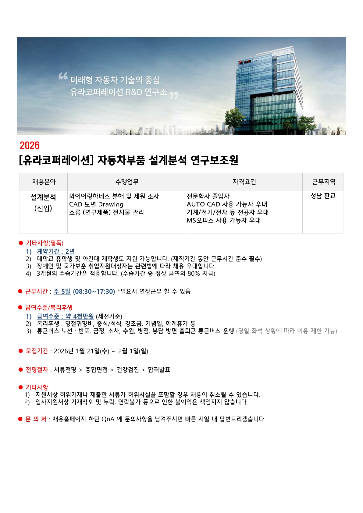 ''미래형 자동차 기술의 중심 유라코퍼레이션 R&D 연구소'' / 2026 / [유라코퍼레이션] 자동차부품 설계분석 연구보조원 / 채용분야: 설계분석 (신입) / 수행업무: 와이어링하네스 분해 및 제원 조사 CAD 도면 Drawing 쇼룸 (연구제품) 전시물 관리 / 자격요건: 전문학사 졸업자, AUTO CAD 사용 가능자 우대, 기계/전기/전자 등 전공자 우대 / MS오피스 사용 가능자 우대 / 근무지역: 성남 판교 / ● 기타사항 (필독) / 1) 계약기간: 2년 / 2) 대학교 휴학생 및 야간대 재학생도 지원 가능합니다. (재직기간 동안 근무 시간 준수 필수 / 3) 장애인 및 국가보훈 지원 대상자는 관련법에 따라 채용 우대합니다. / 4) 3개월의 수습기간을 적용합니다. (수습기간 중 정상 급여의 80% 지급) / ● 근무시간: 주 5일 (08:30~17:30) *필요시 연장근무할 수 있음 / ● 급여수준/복리후생 / 1) 급여수준: 약 4천만원 (세전기준) / 2) 복리후생: 명절귀향비, 중식/석식, 경조금, 기념일, 하계휴가 등 / 3) 통근버스 노선: 반포, 금정, 소사, 수원, 병점, 봉담 방면 출퇴근 통근버스 운행 (당일 좌석 상황에 따라 이용 제한 가능) / ● 모집기간: 2026년 1월 21일(수)~2월1일(일) / ● 전형절차: 서류전형>종합면접>건강검진>합격발표 / ● 기타사항 / 1) 지원서상 허위기재나 제출한 서류가 허위사실을 포함할 경우 채용이 취소될 수 있습니다. / 2) 입사지원서상 기재착오 및 누락, 연락불가 등으로 인한 불이익은 책임지지 않습니다. / ● 문의처: 채용홈페이지 하단 QnA 에 문의사항을 남겨 주시면 빠른 시일 내 답변드리겠습니다.